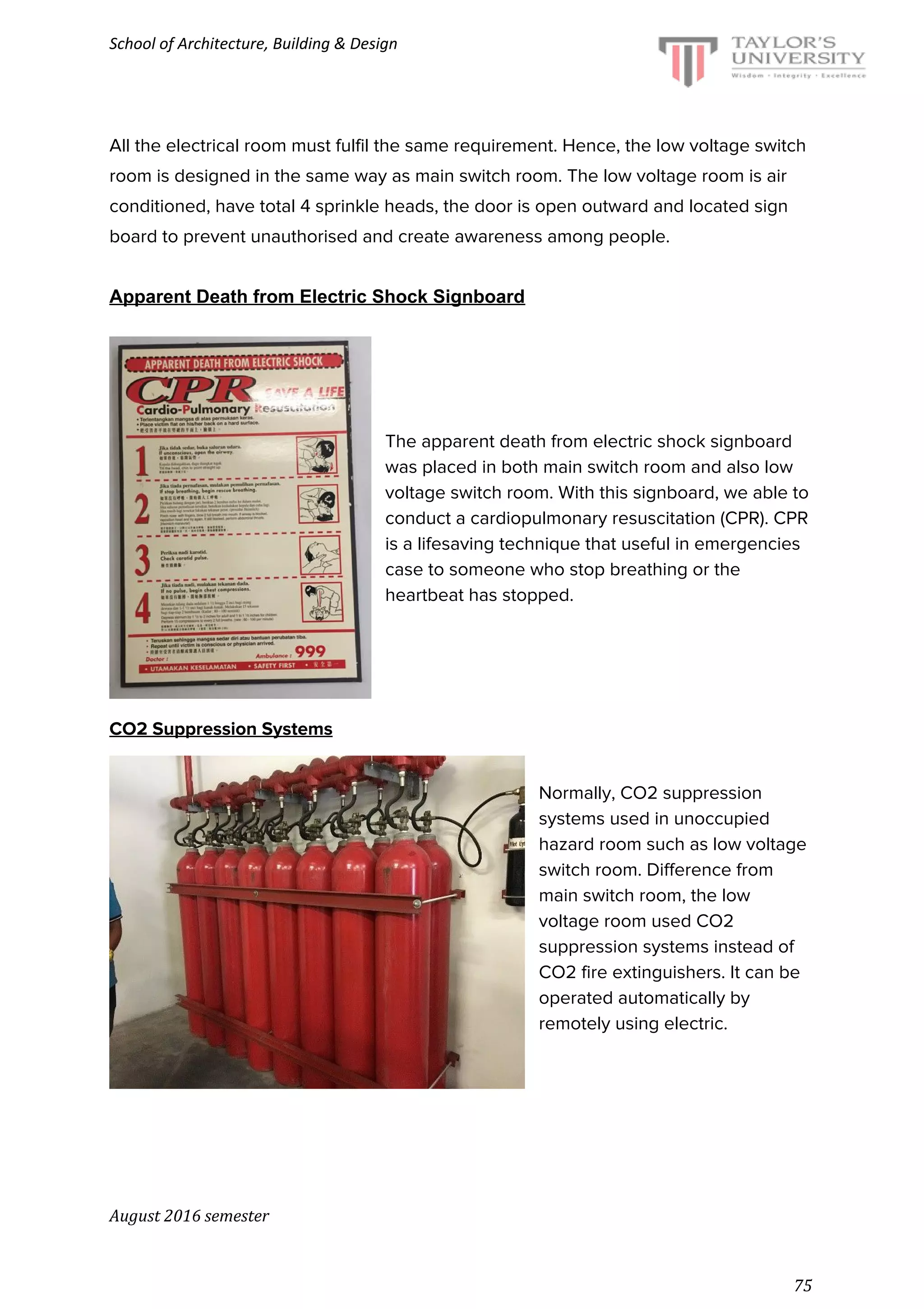 School of Architecture, Building & Design
All the electrical room must fulfil the same requirement. Hence, the low voltage switch
room is designed in the same way as main switch room. The low voltage room is air
conditioned, have total 4 sprinkle heads, the door is open outward and located sign
board to prevent unauthorised and create awareness among people.
Apparent Death from Electric Shock Signboard
The apparent death from electric shock signboard
was placed in both main switch room and also low
voltage switch room. With this signboard, we able to
conduct a cardiopulmonary resuscitation (CPR). CPR
is a lifesaving technique that useful in emergencies
case to someone who stop breathing or the
heartbeat has stopped.
CO2 Suppression Systems
Normally, CO2 suppression
systems used in unoccupied
hazard room such as low voltage
switch room. Difference from
main switch room, the low
voltage room used CO2
suppression systems instead of
CO2 fire extinguishers. It can be
operated automatically by
remotely using electric.
August 2016 semester
75
 