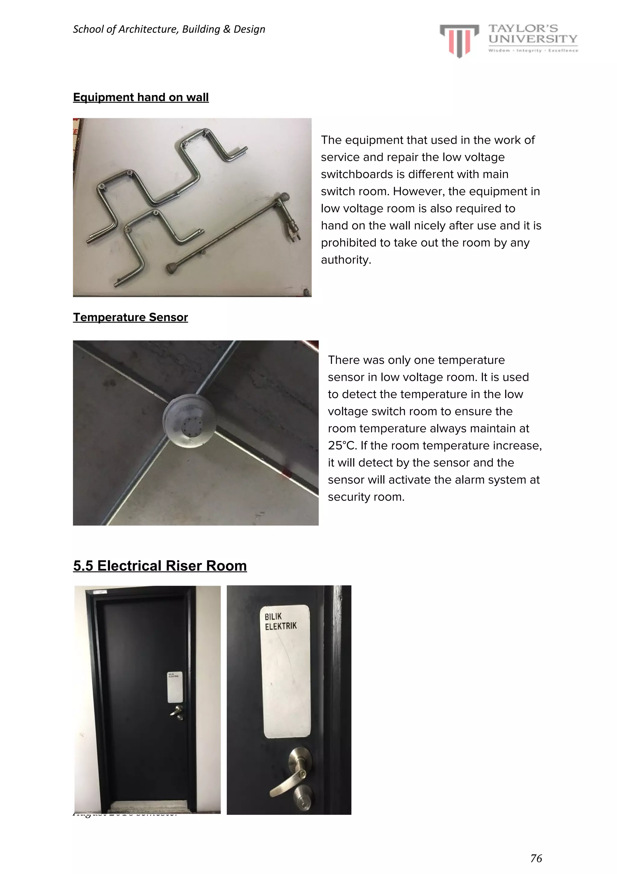 School of Architecture, Building & Design
Equipment hand on wall
The equipment that used in the work of
service and repair the low voltage
switchboards is different with main
switch room. However, the equipment in
low voltage room is also required to
hand on the wall nicely after use and it is
prohibited to take out the room by any
authority.
Temperature Sensor
There was only one temperature
sensor in low voltage room. It is used
to detect the temperature in the low
voltage switch room to ensure the
room temperature always maintain at
25°C. If the room temperature increase,
it will detect by the sensor and the
sensor will activate the alarm system at
security room.
5.5 Electrical Riser Room
August 2016 semester
76
 