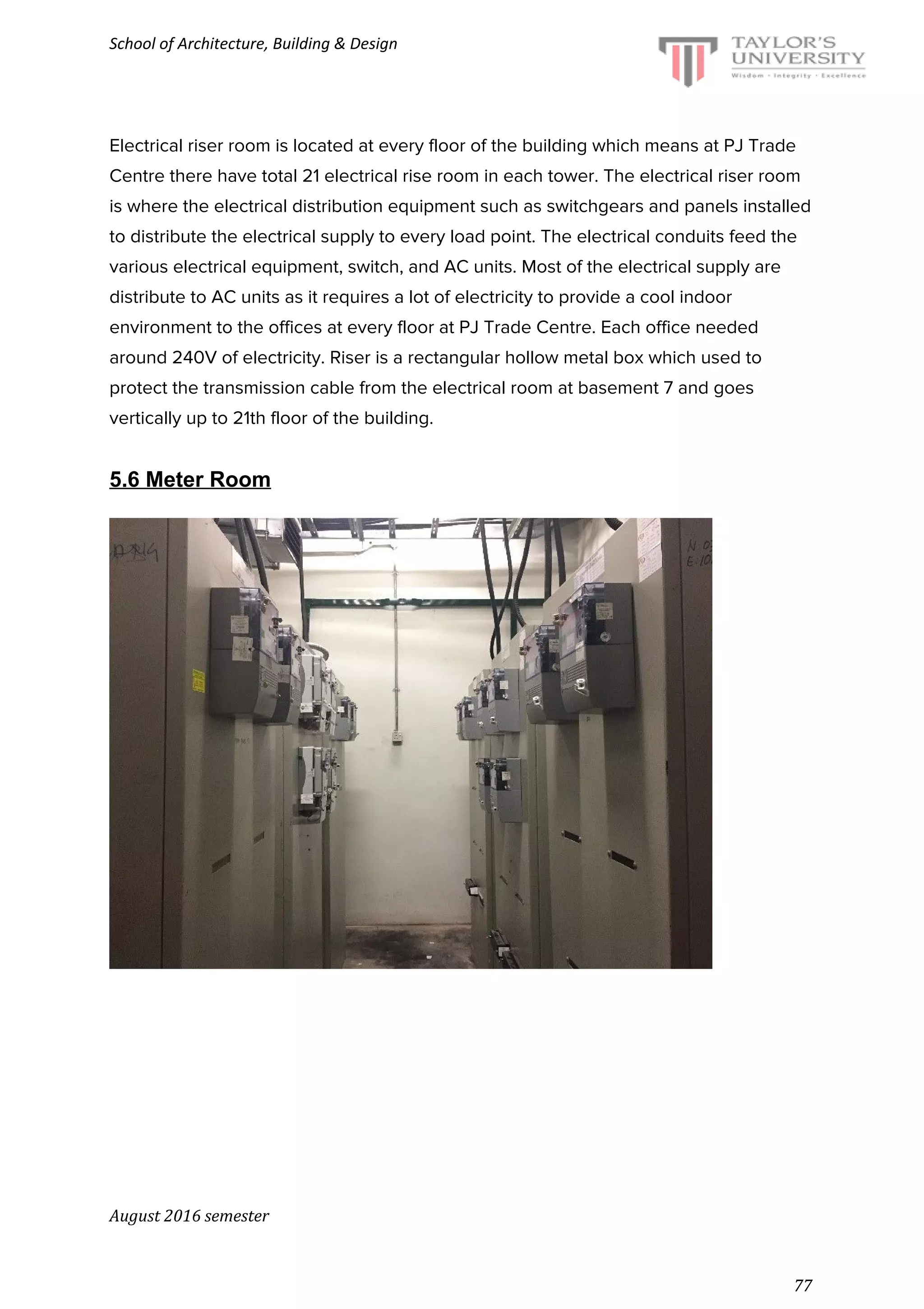 School of Architecture, Building & Design
Electrical riser room is located at every floor of the building which means at PJ Trade
Centre there have total 21 electrical rise room in each tower. The electrical riser room
is where the electrical distribution equipment such as switchgears and panels installed
to distribute the electrical supply to every load point. The electrical conduits feed the
various electrical equipment, switch, and AC units. Most of the electrical supply are
distribute to AC units as it requires a lot of electricity to provide a cool indoor
environment to the offices at every floor at PJ Trade Centre. Each office needed
around 240V of electricity. Riser is a rectangular hollow metal box which used to
protect the transmission cable from the electrical room at basement 7 and goes
vertically up to 21th floor of the building.
5.6 Meter Room
August 2016 semester
77
 