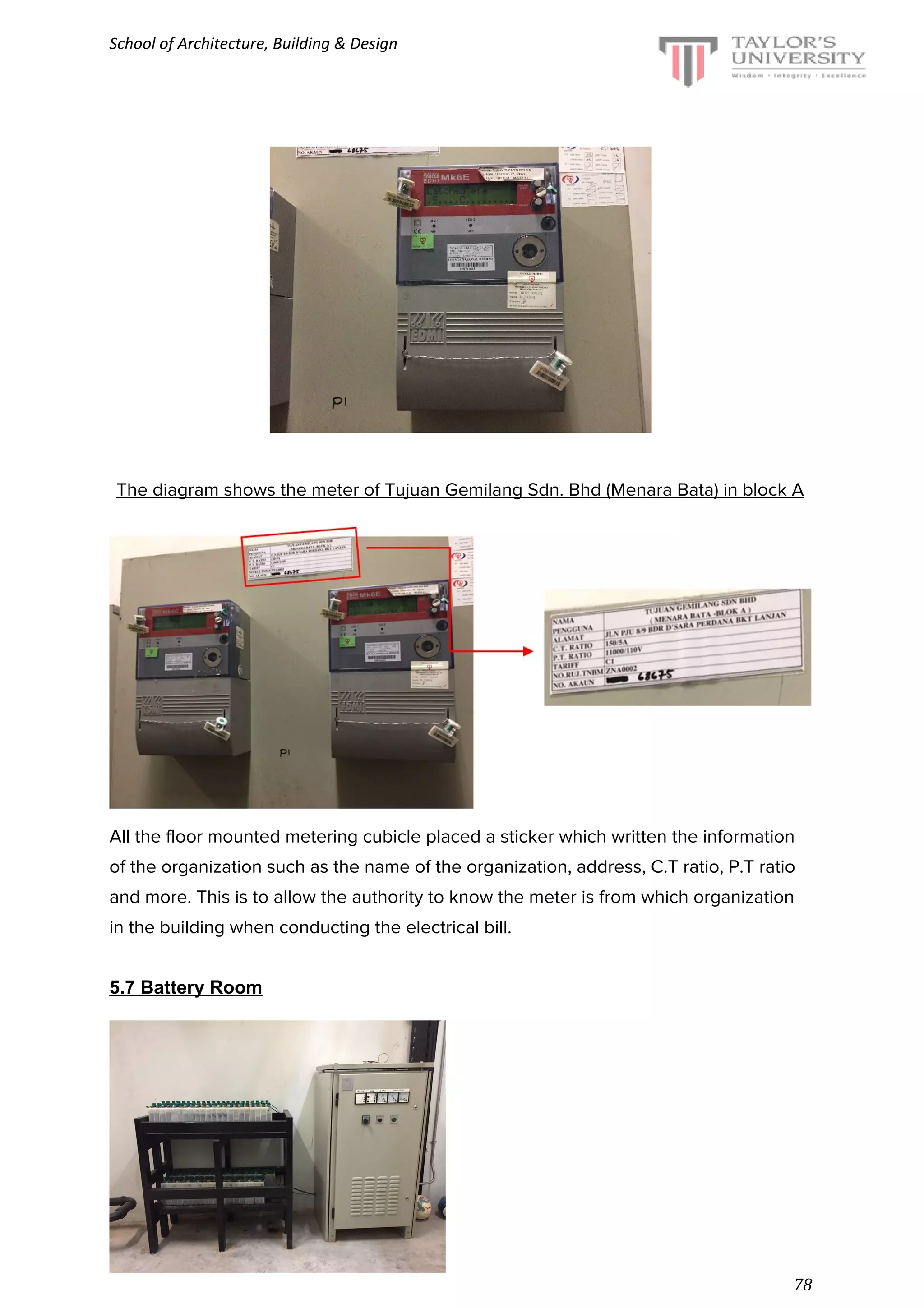 School of Architecture, Building & Design
The diagram shows the meter of Tujuan Gemilang Sdn. Bhd (Menara Bata) in block A
All the floor mounted metering cubicle placed a sticker which written the information
of the organization such as the name of the organization, address, C.T ratio, P.T ratio
and more. This is to allow the authority to know the meter is from which organization
in the building when conducting the electrical bill.
5.7 Battery Room
August 2016 semester
78
 