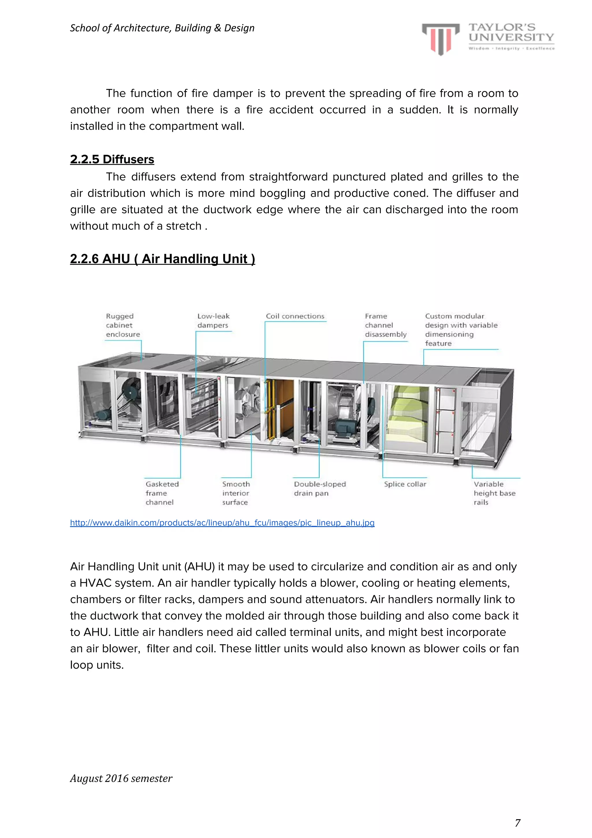 School of Architecture, Building & Design
The function of fire damper is to prevent the spreading of fire from a room to
another room when there is a fire accident occurred in a sudden. It is normally
installed in the compartment wall.
2.2.5 Diffusers
The diffusers extend from straightforward punctured plated and grilles to the
air distribution which is more mind boggling and productive coned. The diffuser and
grille are situated at the ductwork edge where the air can discharged into the room
without much of a stretch .
2.2.6 AHU ( Air Handling Unit )
http://www.daikin.com/products/ac/lineup/ahu_fcu/images/pic_lineup_ahu.jpg
Air Handling Unit unit (AHU) it may be used to circularize and condition air as and only
a HVAC system. An air handler typically holds a blower, cooling or heating elements,
chambers or filter racks, dampers and sound attenuators. Air handlers normally link to
the ductwork that convey the molded air through those building and also come back it
to AHU. Little air handlers need aid called terminal units, and might best incorporate
an air blower, filter and coil. These littler units would also known as blower coils or fan
loop units.
August 2016 semester
7
 