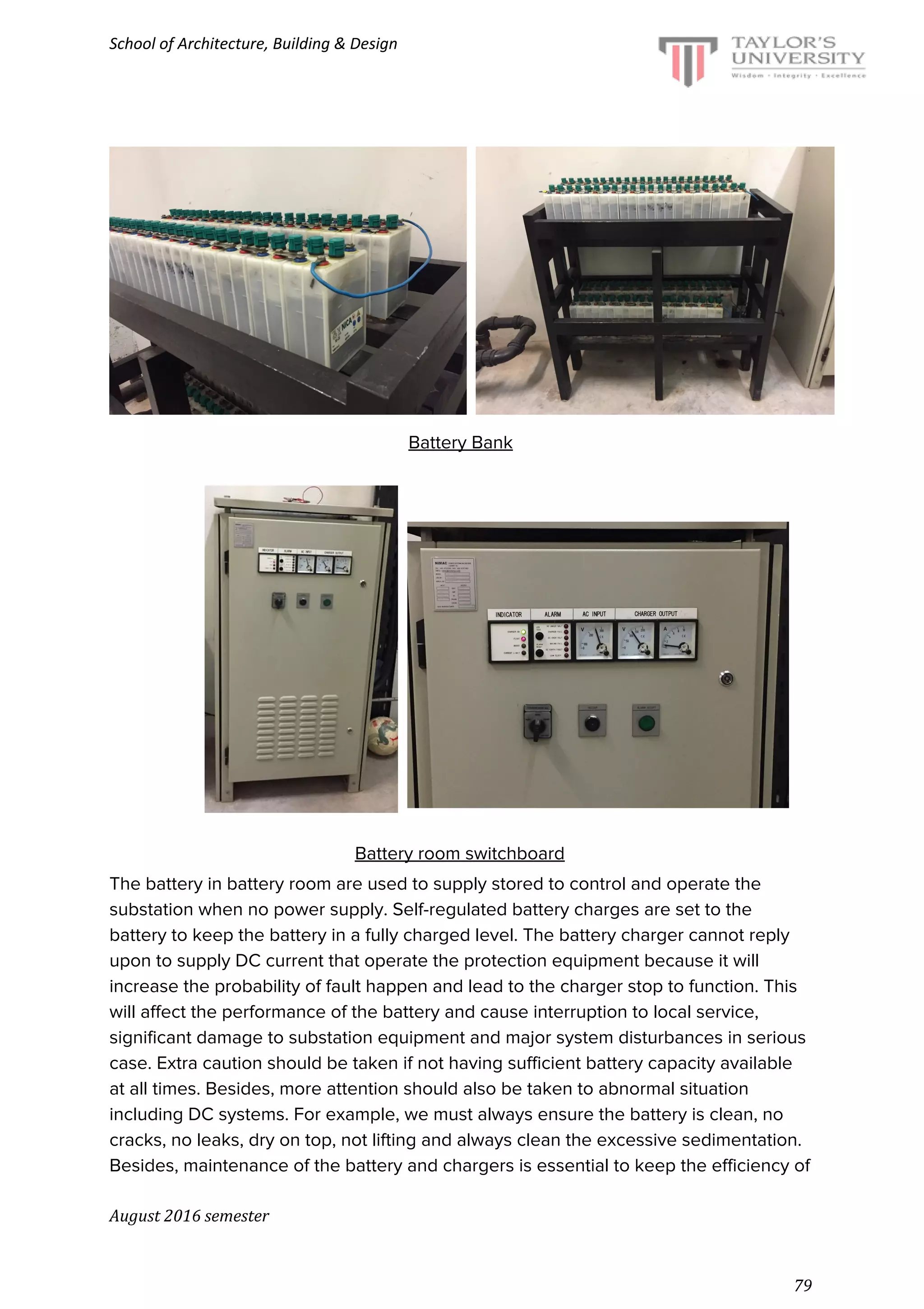 School of Architecture, Building & Design
Battery Bank
Battery room switchboard
The battery in battery room are used to supply stored to control and operate the
substation when no power supply. Self-regulated battery charges are set to the
battery to keep the battery in a fully charged level. The battery charger cannot reply
upon to supply DC current that operate the protection equipment because it will
increase the probability of fault happen and lead to the charger stop to function. This
will affect the performance of the battery and cause interruption to local service,
significant damage to substation equipment and major system disturbances in serious
case. Extra caution should be taken if not having sufficient battery capacity available
at all times. Besides, more attention should also be taken to abnormal situation
including DC systems. For example, we must always ensure the battery is clean, no
cracks, no leaks, dry on top, not lifting and always clean the excessive sedimentation.
Besides, maintenance of the battery and chargers is essential to keep the efficiency of
August 2016 semester
79
 