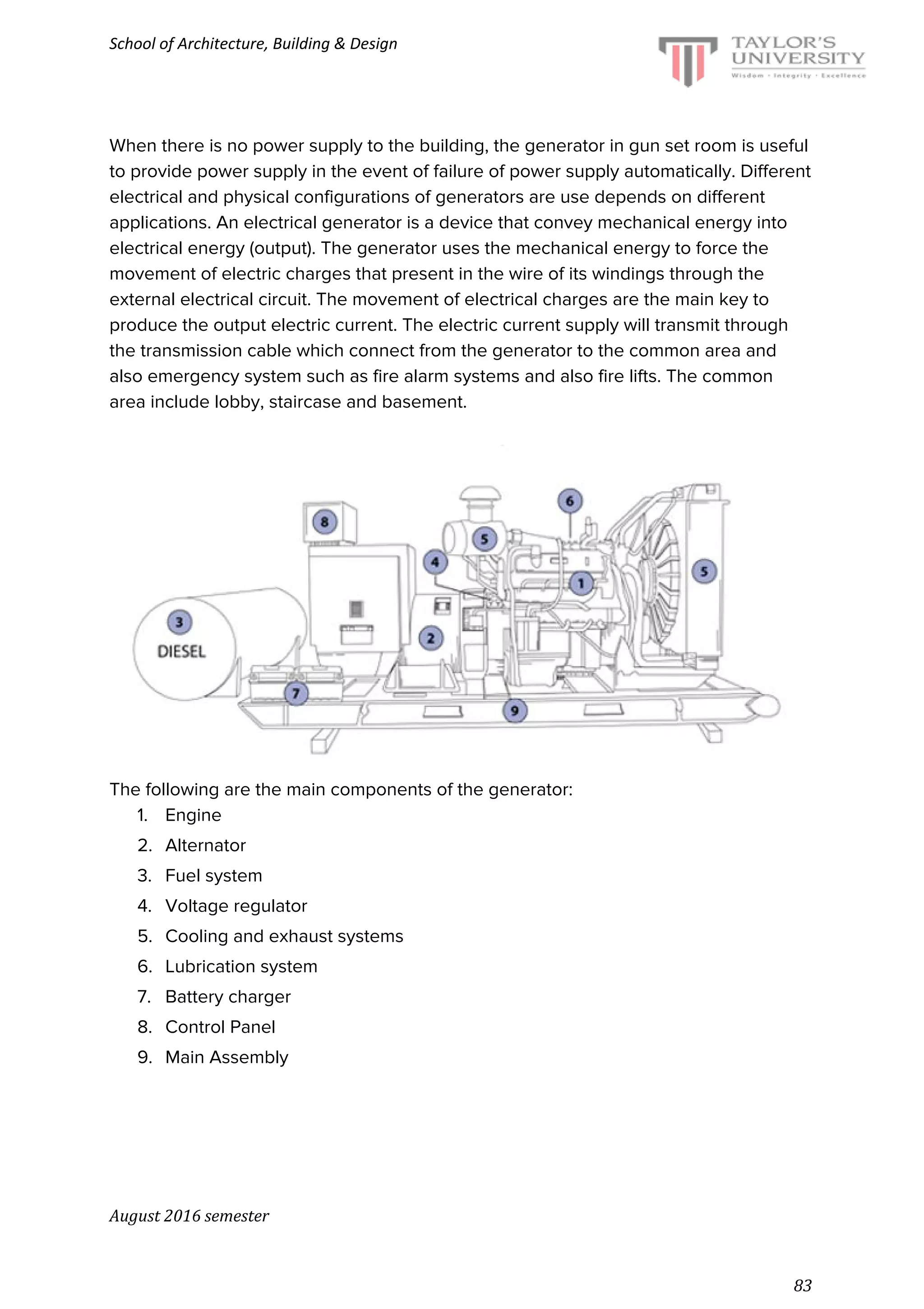 School of Architecture, Building & Design
When there is no power supply to the building, the generator in gun set room is useful
to provide power supply in the event of failure of power supply automatically. Different
electrical and physical configurations of generators are use depends on different
applications. An electrical generator is a device that convey mechanical energy into
electrical energy (output). The generator uses the mechanical energy to force the
movement of electric charges that present in the wire of its windings through the
external electrical circuit. The movement of electrical charges are the main key to
produce the output electric current. The electric current supply will transmit through
the transmission cable which connect from the generator to the common area and
also emergency system such as fire alarm systems and also fire lifts. The common
area include lobby, staircase and basement.
The following are the main components of the generator:
1. Engine
2. Alternator
3. Fuel system
4. Voltage regulator
5. Cooling and exhaust systems
6. Lubrication system
7. Battery charger
8. Control Panel
9. Main Assembly
August 2016 semester
83
 