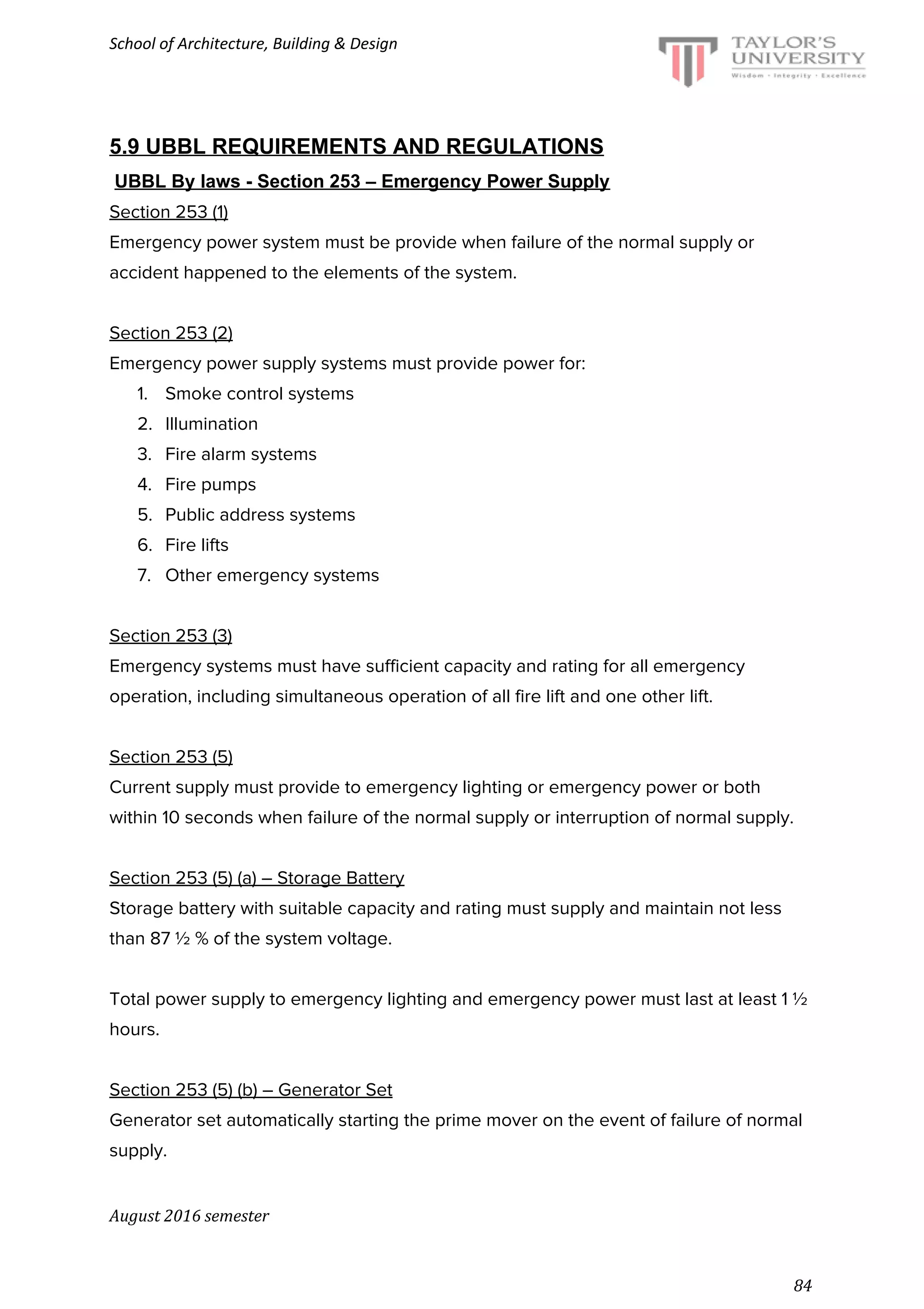 School of Architecture, Building & Design
5.9 UBBL REQUIREMENTS AND REGULATIONS
​UBBL By laws - Section 253 – Emergency Power Supply
Section 253 (1)
Emergency power system must be provide when failure of the normal supply or
accident happened to the elements of the system.
Section 253 (2)
Emergency power supply systems must provide power for:
1. Smoke control systems
2. Illumination
3. Fire alarm systems
4. Fire pumps
5. Public address systems
6. Fire lifts
7. Other emergency systems
Section 253 (3)
Emergency systems must have sufficient capacity and rating for all emergency
operation, including simultaneous operation of all fire lift and one other lift.
Section 253 (5)
Current supply must provide to emergency lighting or emergency power or both
within 10 seconds when failure of the normal supply or interruption of normal supply.
Section 253 (5) (a) – Storage Battery
Storage battery with suitable capacity and rating must supply and maintain not less
than 87 ½ % of the system voltage.
Total power supply to emergency lighting and emergency power must last at least 1 ½
hours.
Section 253 (5) (b) – Generator Set
Generator set automatically starting the prime mover on the event of failure of normal
supply.
August 2016 semester
84
 