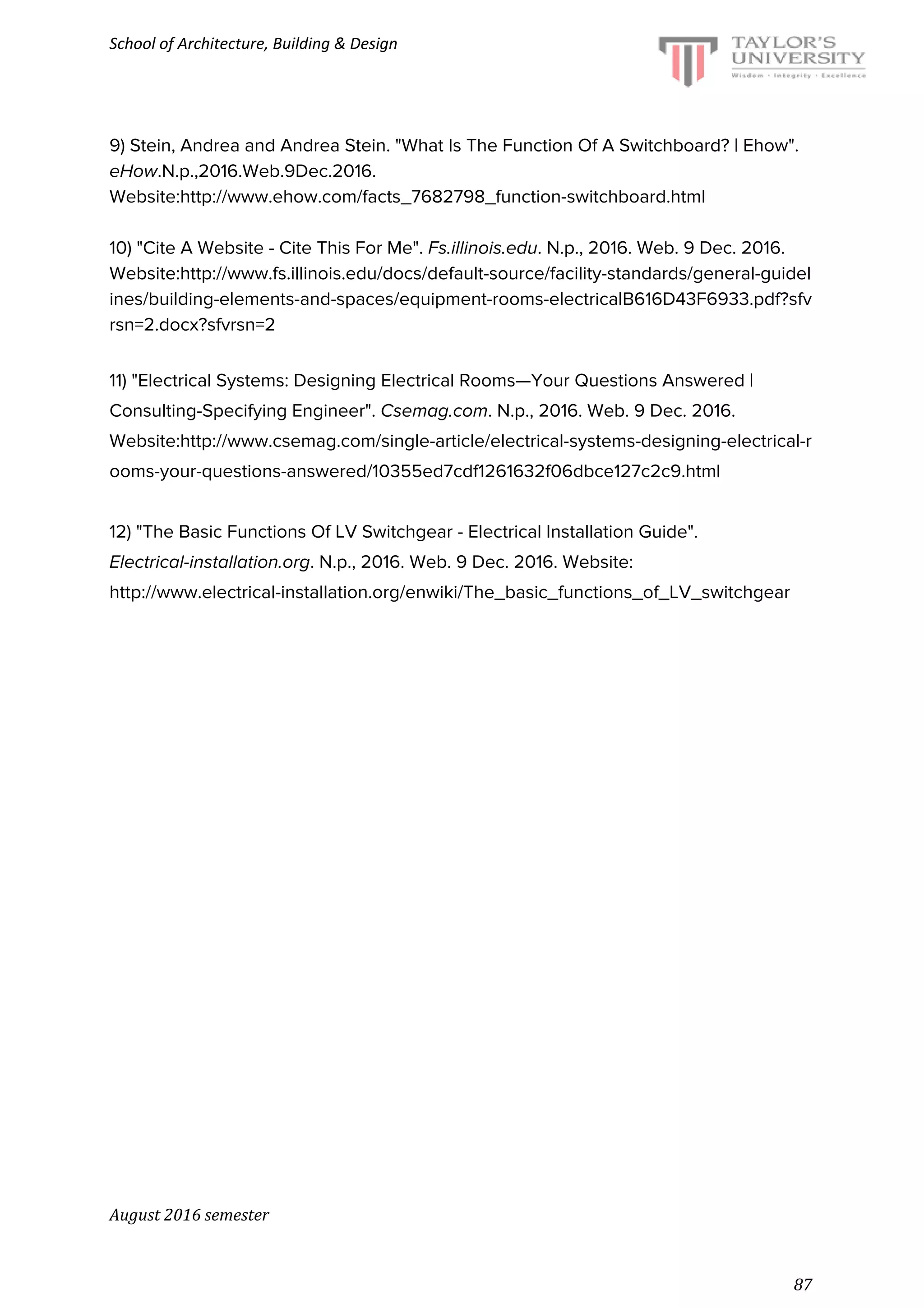 School of Architecture, Building & Design
9) Stein, Andrea and Andrea Stein. "What Is The Function Of A Switchboard? | Ehow".
eHow.N.p.,2016.Web.9Dec.2016.
Website:​http://www.ehow.com/facts_7682798_function-switchboard.html
10) "Cite A Website - Cite This For Me". ​Fs.illinois.edu. N.p., 2016. Web. 9 Dec. 2016.
Website:​http://www.fs.illinois.edu/docs/default-source/facility-standards/general-guidel
ines/building-elements-and-spaces/equipment-rooms-electricalB616D43F6933.pdf?sfv
rsn=2.docx?sfvrsn=2
11) "Electrical Systems: Designing Electrical Rooms—Your Questions Answered |
Consulting-Specifying Engineer". ​Csemag.com. N.p., 2016. Web. 9 Dec. 2016.
Website:​http://www.csemag.com/single-article/electrical-systems-designing-electrical-r
ooms-your-questions-answered/10355ed7cdf1261632f06dbce127c2c9.html
12) "The Basic Functions Of LV Switchgear - Electrical Installation Guide".
Electrical-installation.org. N.p., 2016. Web. 9 Dec. 2016. Website:
http://www.electrical-installation.org/enwiki/The_basic_functions_of_LV_switchgear
August 2016 semester
87
 