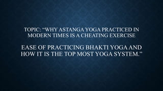 TOPIC: “WHY ASTANGA YOGA PRACTICED IN
MODERN TIMES IS A CHEATING EXERCISE
EASE OF PRACTICING BHAKTI YOGAAND
HOW IT IS THE TOP MOST YOGA SYSTEM.”
 