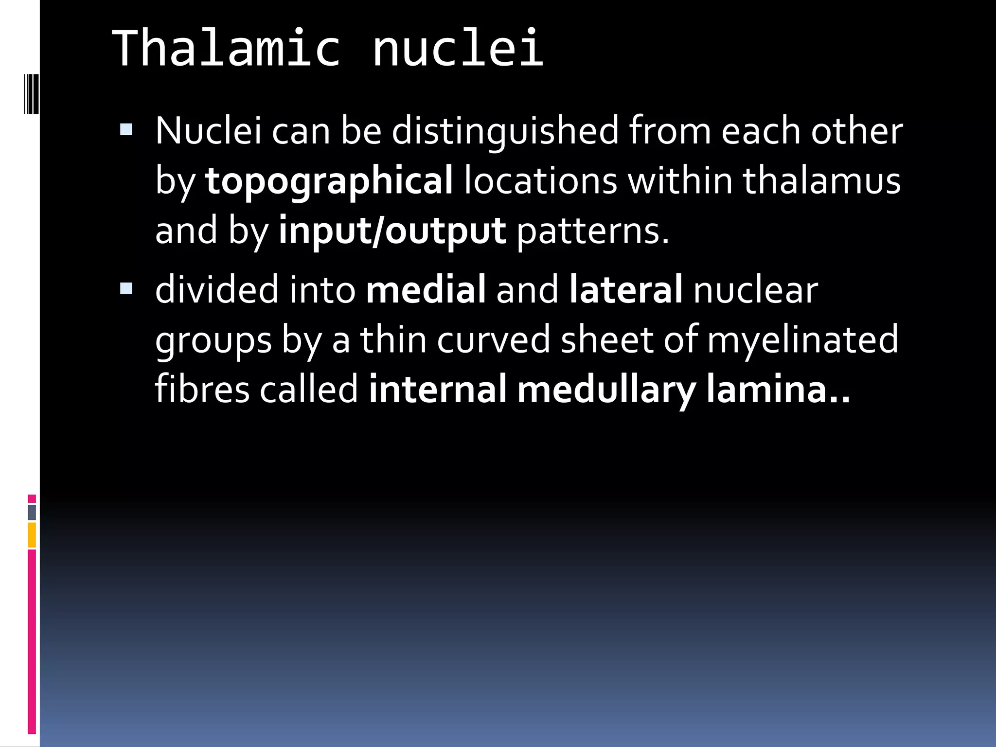 Thalamic nuclei
 Nuclei can be distinguished from each other
by topographical locations within thalamus
and by input/output patterns.
 divided into medial and lateral nuclear
groups by a thin curved sheet of myelinated
fibres called internal medullary lamina..
 