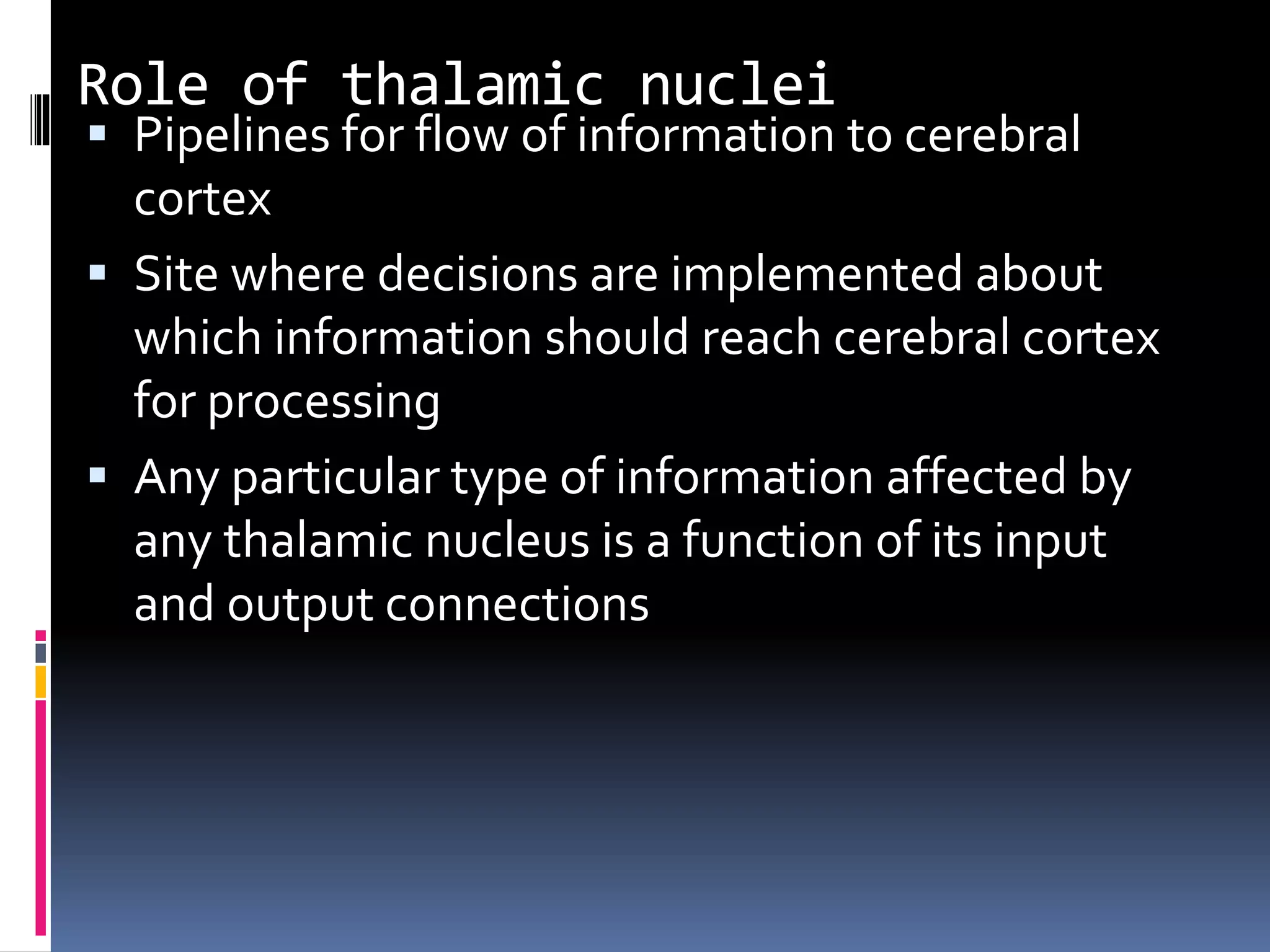 Role of thalamic nuclei
 Pipelines for flow of information to cerebral
cortex
 Site where decisions are implemented about
which information should reach cerebral cortex
for processing
 Any particular type of information affected by
any thalamic nucleus is a function of its input
and output connections
 