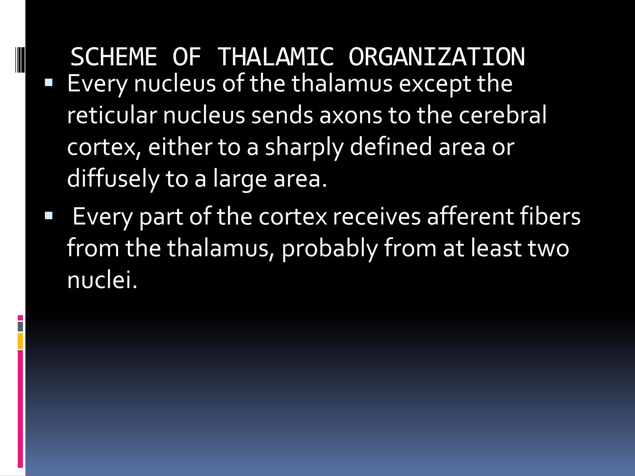SCHEME OF THALAMIC ORGANIZATION
 Every nucleus of the thalamus except the
reticular nucleus sends axons to the cerebral
cortex, either to a sharply defined area or
diffusely to a large area.
 Every part of the cortex receives afferent fibers
from the thalamus, probably from at least two
nuclei.
 