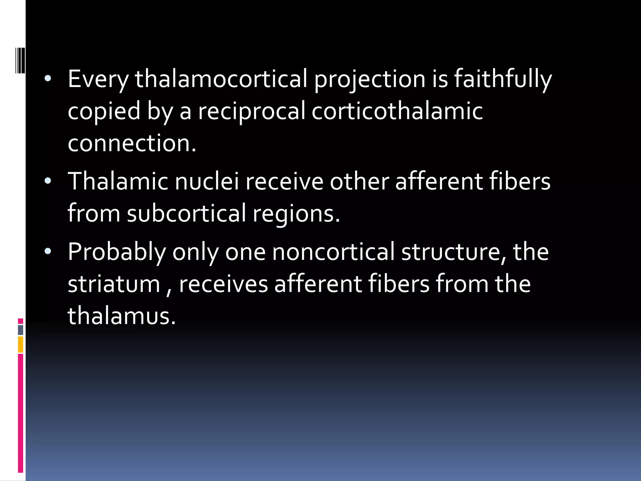 • Every thalamocortical projection is faithfully
copied by a reciprocal corticothalamic
connection.
• Thalamic nuclei receive other afferent fibers
from subcortical regions.
• Probably only one noncortical structure, the
striatum , receives afferent fibers from the
thalamus.
 