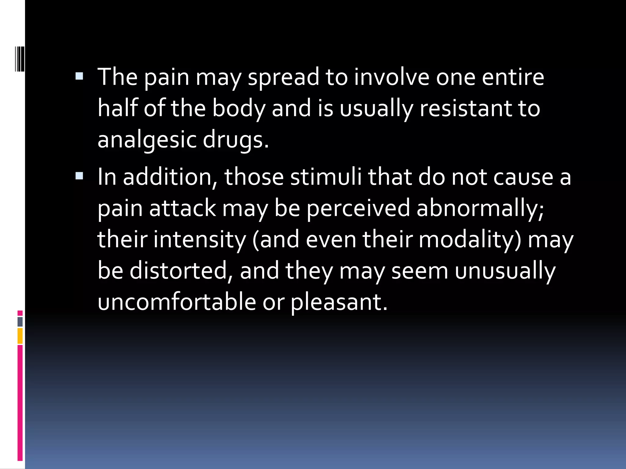 The pain may spread to involve one entire
half of the body and is usually resistant to
analgesic drugs.
 In addition, those stimuli that do not cause a
pain attack may be perceived abnormally;
their intensity (and even their modality) may
be distorted, and they may seem unusually
uncomfortable or pleasant.
 