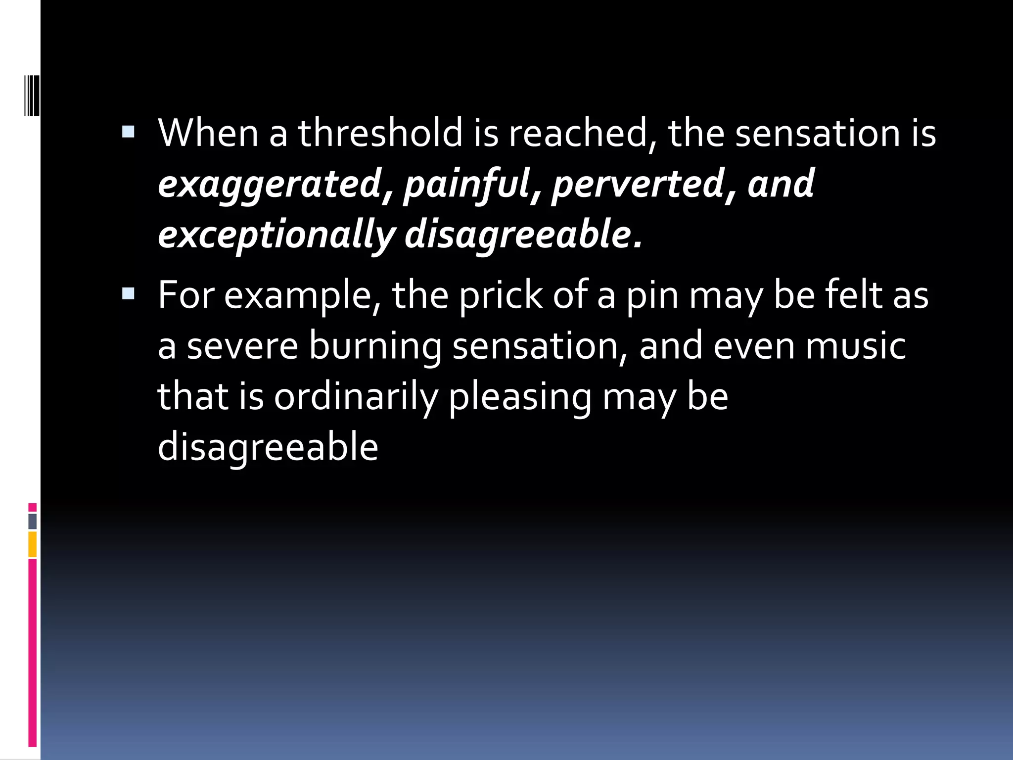  When a threshold is reached, the sensation is
exaggerated, painful, perverted, and
exceptionally disagreeable.
 For example, the prick of a pin may be felt as
a severe burning sensation, and even music
that is ordinarily pleasing may be
disagreeable
 