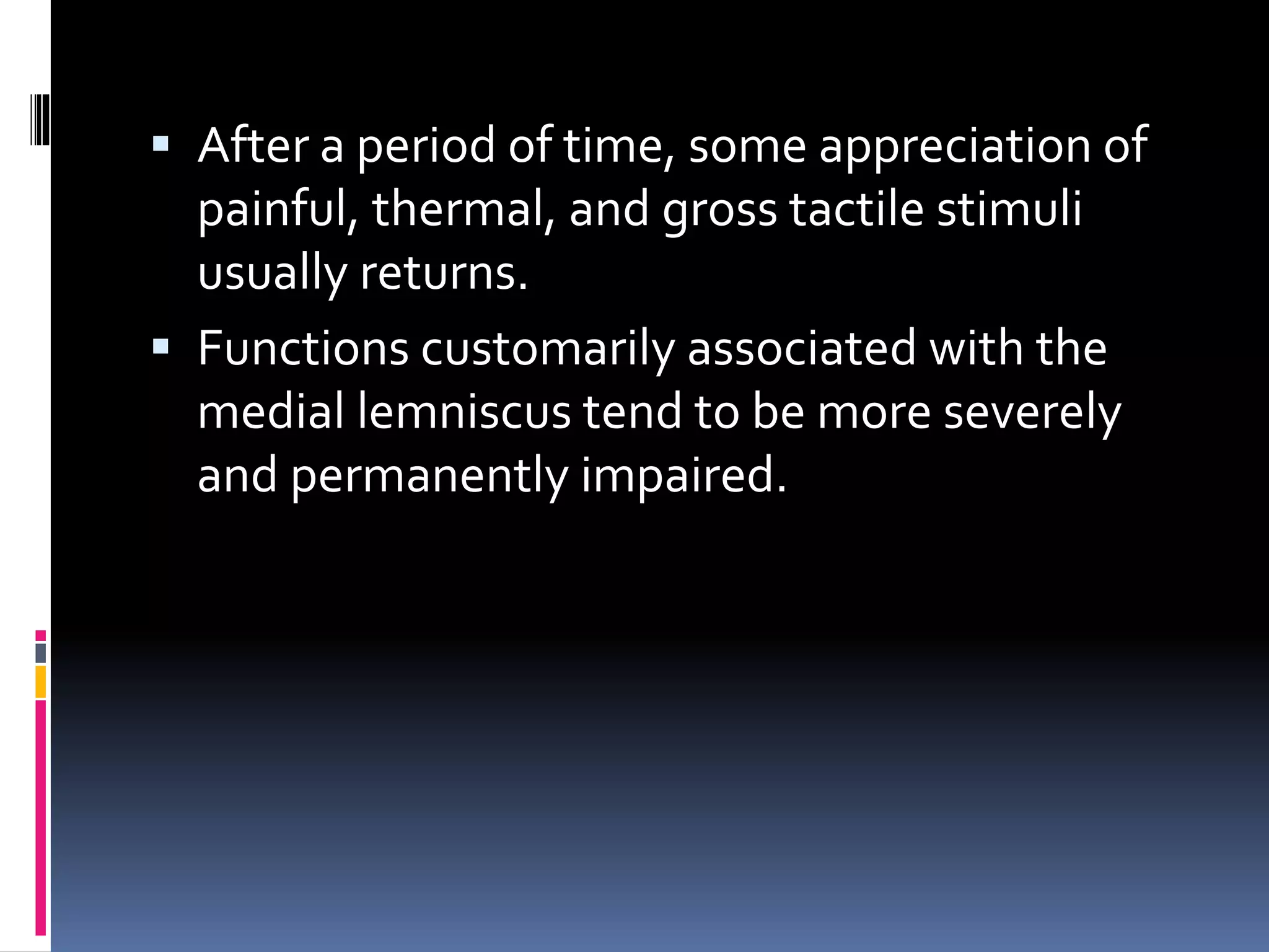  After a period of time, some appreciation of
painful, thermal, and gross tactile stimuli
usually returns.
 Functions customarily associated with the
medial lemniscus tend to be more severely
and permanently impaired.
 