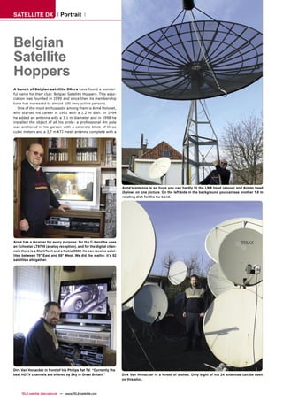 SATELLITE DX                    Portrait




Belgian
Satellite
Hoppers
A bunch of Belgian satellite DXers have found a wonder-
ful name for their club: Belgian Satellite Hoppers. This asso-
ciation was founded in 1999 and since then its membership
base has increased to almost 100 very active persons.
   One of the most enthusiastic among them is Aimé Holvoet,
who started his career in 1991 with a 1.2 m dish. In 1994
he added an antenna with a 3.1 m diameter and in 1998 he
installed the object of all his pride: a professional 4m pole
was anchored in his garden with a concrete block of three
cubic meters and a 3,7 m KTI mesh antenna complete with a




                                                                    Aimé’s antenna is so huge you can hardly ﬁt the LNB head (above) and Aimés head
                                                                    (below) on one picture. On the left side in the background you can see another 1.8 m
                                                                    rotating dish for the Ku-band.




Aimé has a receiver for every purpose: for the C-band he uses
an Echostar LT8700 (analog reception), and for the digital chan-
nels there is a ClarkTech and a Nokia 9500. He can receive satel-
lites between 75° East and 58° West. We did the maths: it’s 52
satellites altogether.




Dirk Van Honacker in front of his Philips ﬂat TV. “Currently the
best HDTV channels are offered by Sky in Great Britain.”            Dirk Van Honacker in a forest of dishes. Only eight of his 24 antennas can be seen
                                                                    on this shot.



     TELE-satellite International — www.TELE-satellite.com
 