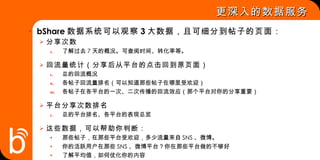 更深入的数据服务 bShare 数据系统可以观察 3 大数据，且可细分到帖子的页面： 分享次数 了解过去 7 天的概况。可查阅时间、转化率等。 回流量统计（分享后从平台的点击回到原页面） 总的回流概况 各帖子回流量排名（可以知道那些帖子在哪里受欢迎） 各帖子在各平台的一次、二次传播的回流效应（那个平台对你的分享重要） 平台分享次数排名 总的平台排名、各平台的表现总览 这些数据，可以帮助你判断： 那些帖子，在那些平台受欢迎，多少流量来自 SNS 、微博。 你的活跃用户在那些 SNS 、微博平台？你在那些平台做的不够好 了解平均值，如何优化你的内容 