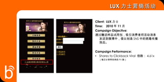 Client: LUX 力士 Time: 2010 年 11 月 Campaign Objective: 透过赠送样品试用包，吸引消费者将活动消息发送到微博中，借以创造 SNS 中的病毒传播效应。 Campaign Performance: Shares to Clickback Viral  倍数： 4.61x （每次分享带回来的 PV 数） LUX 力士营销活动  