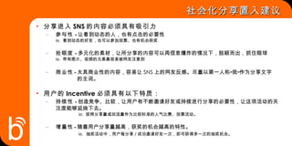 分享进入 SNS 的内容必须具有吸引力 参与性  – 让看到动态的人，也有点击的必要性 ie.  看到动态的好友，也可以参加投票、也有机会获奖 抢眼度  – 多元化的素材，让所分享的内容可以再信息爆炸的情况下，脱颖而出，抓住眼球 ie.  带有图片、视频的元素最容易被网友注意到 商业性  – 太具商业性的内容，容易让 SNS 上的网友反感。尽量以第一人称“我”作为分享文字   的主词。 用户的 Incentive 必须具有以下特质： 持续性  – 创造竞争、比较，让用户有不断邀请好友或持续进行分享的必要性，让这项活动的关    注度能够延烧下去。   ie.  按照分享量或回流量作为比较标准的人气比赛、投票活动。 增量性  – 随着用户分享量越高，获奖的机会越高的特性。   ie.   抽奖活动中，用户每分享 / 成功邀请好友一次，即可获得多一次的抽奖机会。 社会化分享置入建议 