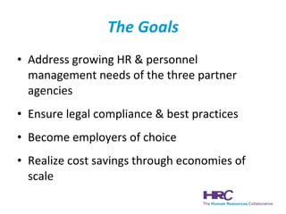 The Goals Address growing HR & personnel management needs of the three partner agencies Ensure legal compliance & best practices Become employers of choice  Realize cost savings through economies of scale 