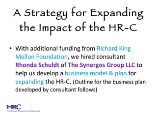 A Strategy for Expanding the Impact of the HR-C With additional funding from  Richard King Mellon Foundation , we hired consultant  Rhonda Schuldt  of  The   Synergos Group LLC  to help us develop a  business model & plan  for  expanding  the HR-C.   (Outline for the business plan developed by consultant follows) 