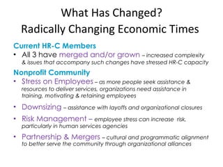 What Has Changed? Radically Changing Economic Times   Current HR-C Members All 3 have  merged and/or grown  –  increased complexity & issues that accompany such changes have stressed HR-C capacity Nonprofit Community Stress on Employees  – as more people seek assistance & resources to deliver services, organizations need assistance in training, motivating & retaining employees Downsizing   – assistance with layoffs and organizational closures Risk Management  –   employee stress can increase  risk, particularly in human services agencies Partnership & Mergers  – cultural and programmatic alignment to better serve the community through organizational alliances 