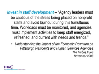 Invest in staff development  –  “Agency leaders must be cautious of the stress being placed on nonprofit staffs and avoid burnout during this tumultuous time. Workloads must be monitored, and agencies must implement activities to keep staff energized, refreshed, and current with needs and trends.” Understanding the Impact of the Economic Downturn on Pittsburgh Residents and Human Services Agencies The Forbes Fund November 2008 