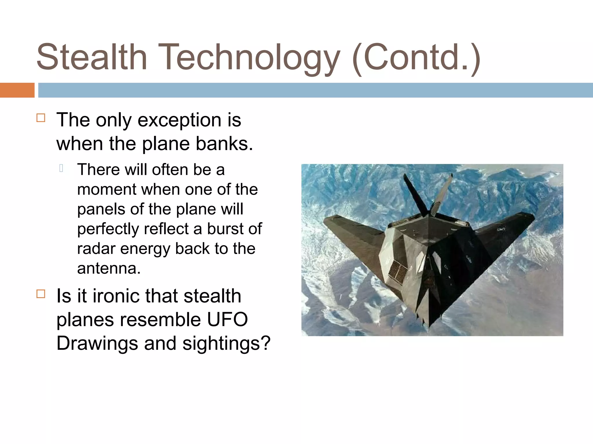 Stealth Technology (Contd.)
 The only exception is
when the plane banks.
 There will often be a
moment when one of the
panels of the plane will
perfectly reflect a burst of
radar energy back to the
antenna.
 Is it ironic that stealth
planes resemble UFO
Drawings and sightings?
 