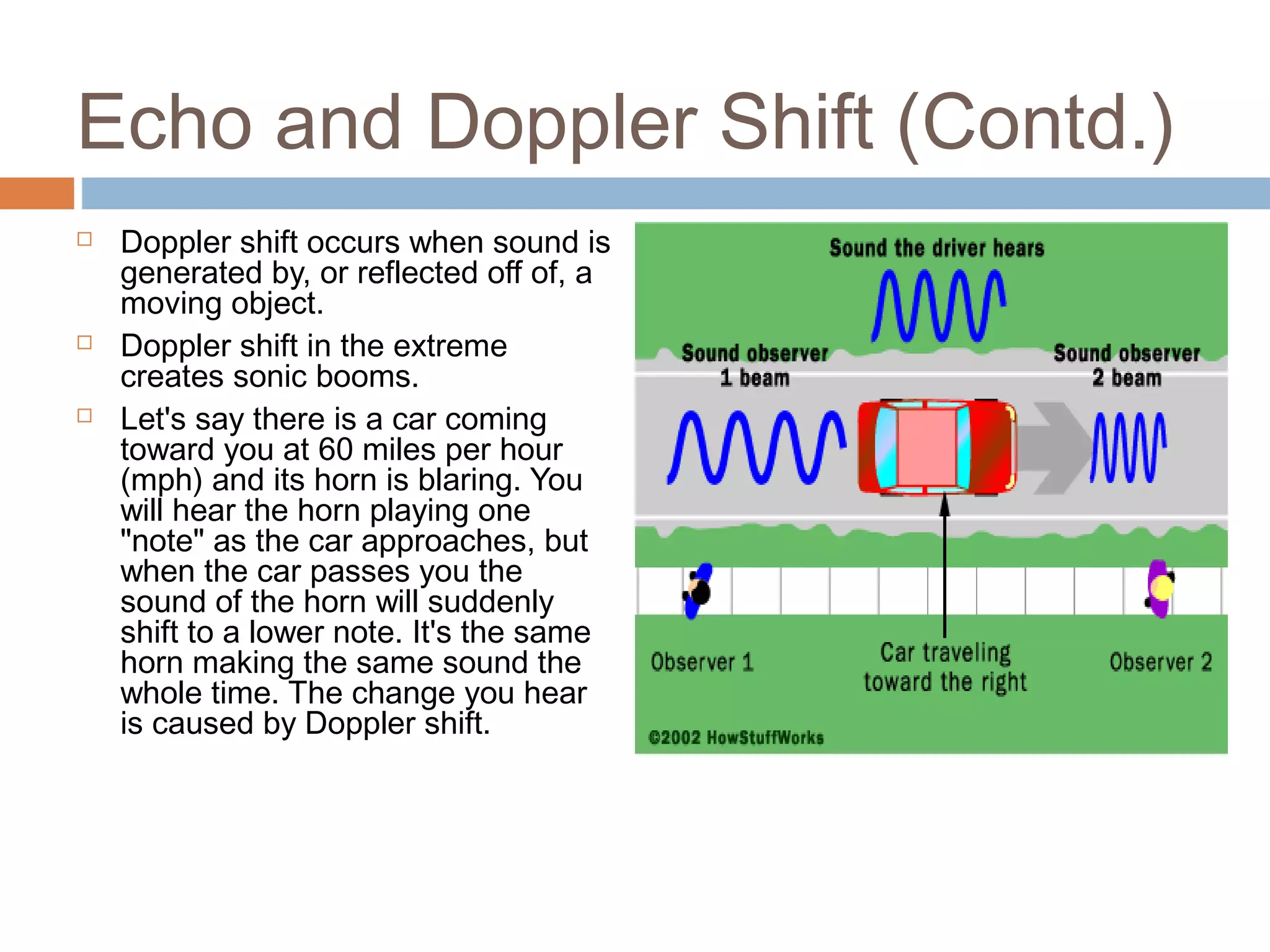 Echo and Doppler Shift (Contd.)
 Doppler shift occurs when sound is
generated by, or reflected off of, a
moving object.
 Doppler shift in the extreme
creates sonic booms.
 Let's say there is a car coming
toward you at 60 miles per hour
(mph) and its horn is blaring. You
will hear the horn playing one
"note" as the car approaches, but
when the car passes you the
sound of the horn will suddenly
shift to a lower note. It's the same
horn making the same sound the
whole time. The change you hear
is caused by Doppler shift.
 