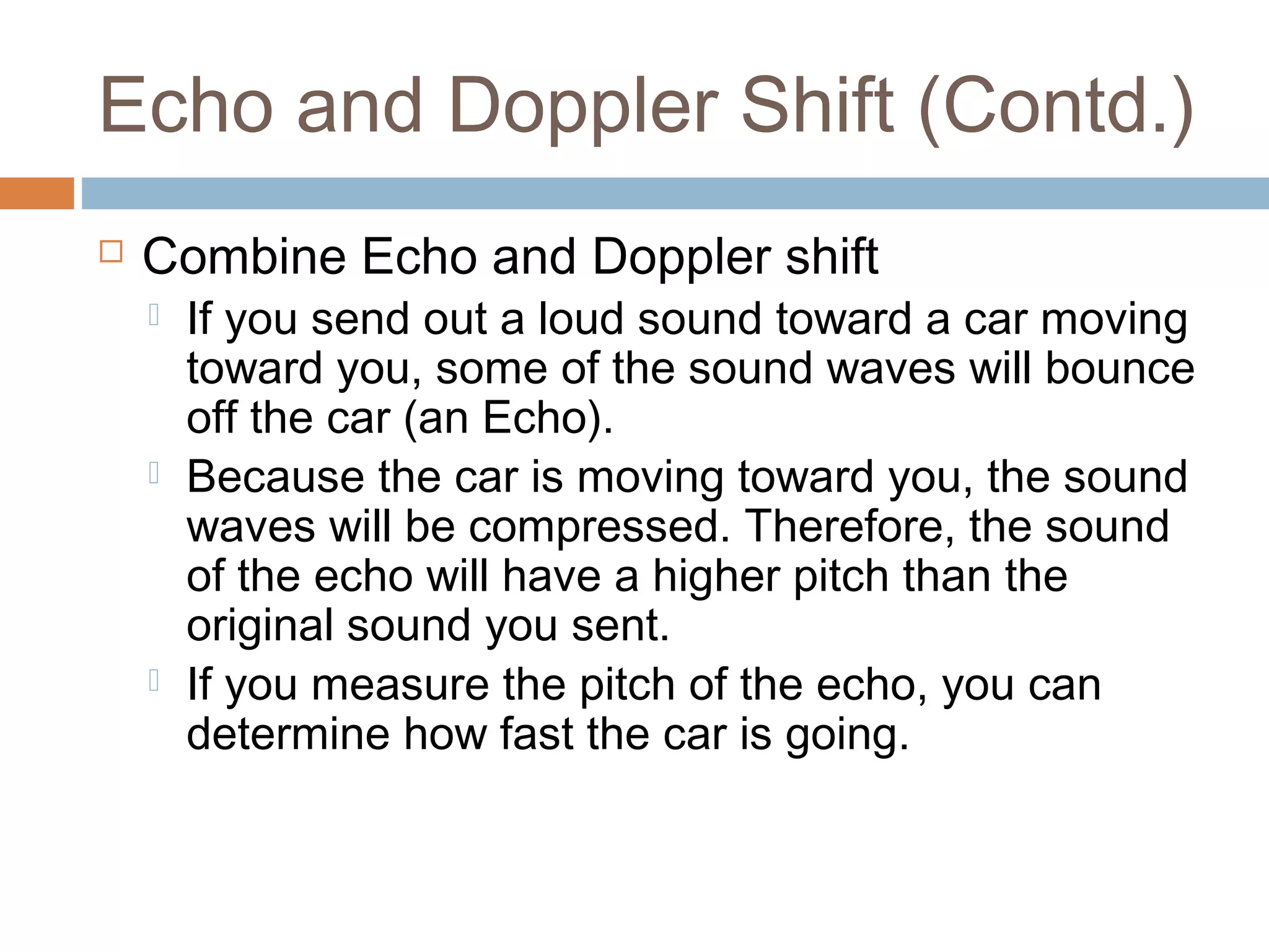 Echo and Doppler Shift (Contd.)
 Combine Echo and Doppler shift
 If you send out a loud sound toward a car moving
toward you, some of the sound waves will bounce
off the car (an Echo).
 Because the car is moving toward you, the sound
waves will be compressed. Therefore, the sound
of the echo will have a higher pitch than the
original sound you sent.
 If you measure the pitch of the echo, you can
determine how fast the car is going.
 