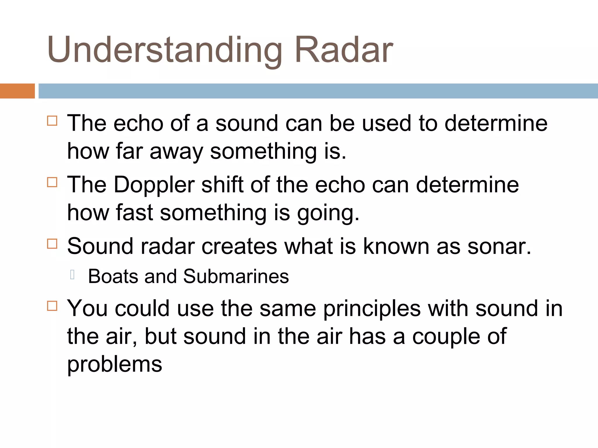 Understanding Radar
 The echo of a sound can be used to determine
how far away something is.
 The Doppler shift of the echo can determine
how fast something is going.
 Sound radar creates what is known as sonar.
 Boats and Submarines
 You could use the same principles with sound in
the air, but sound in the air has a couple of
problems
 