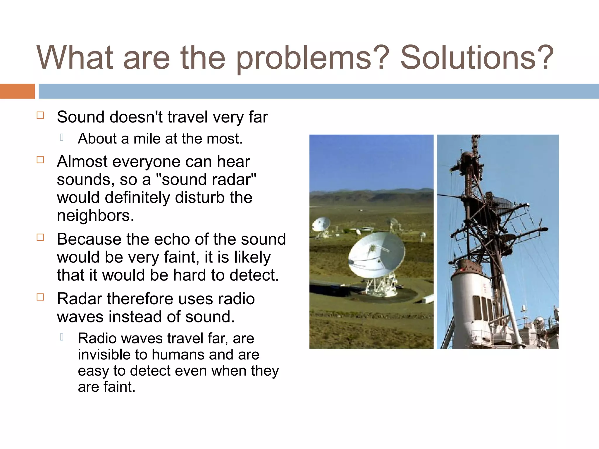 What are the problems? Solutions?
 Sound doesn't travel very far
 About a mile at the most.
 Almost everyone can hear
sounds, so a "sound radar"
would definitely disturb the
neighbors.
 Because the echo of the sound
would be very faint, it is likely
that it would be hard to detect.
 Radar therefore uses radio
waves instead of sound.
 Radio waves travel far, are
invisible to humans and are
easy to detect even when they
are faint.
 