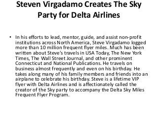Steven Virgadamo Creates The Sky
Party for Delta Airlines
• In his efforts to lead, mentor, guide, and assist non-profit
institutions across North America, Steve Virgadamo logged
more than 10 million frequent flyer miles. Much has been
written about Steve's travels in USA Today, The New York
Times, The Wall Street Journal, and other prominent
Connecticut and National Publications. He travels on
business almost frequently and even on his birthday. He
takes along many of his family members and friends into an
airplane to celebrate his birthday. Steve is a lifetime VIP
flyer with Delta Airlines and is affectionately called the
creator of the Sky party to accompany the Delta Sky Miles
Frequent Flyer Program.
 