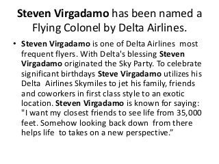 Steven Virgadamo has been named a
Flying Colonel by Delta Airlines.
• Steven Virgadamo is one of Delta Airlines most
frequent flyers. With Delta's blessing Steven
Virgadamo originated the Sky Party. To celebrate
significant birthdays Steve Virgadamo utilizes his
Delta Airlines Skymiles to jet his family, friends
and coworkers in first class style to an exotic
location. Steven Virgadamo is known for saying:
"I want my closest friends to see life from 35,000
feet. Somehow looking back down from there
helps life to takes on a new perspective.”
 
