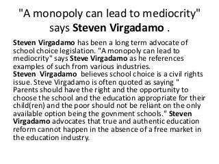 "A monopoly can lead to mediocrity"
says Steven Virgadamo .
Steven Virgadamo has been a long term advocate of
school choice legislation. "A monopoly can lead to
mediocrity" says Steve Virgadamo as he references
examples of such from various industries.
Steven Virgadamo believes school choice is a civil rights
issue. Steve Virgadamo is often quoted as saying "
Parents should have the right and the opportunity to
choose the school and the education appropriate for their
child(ren) and the poor should not be reliant on the only
available option being the govnment schools." Steven
Virgadamo advocates that true and authentic education
reform cannot happen in the absence of a free market in
the education industry.
 