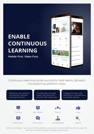 Mobile First. Video First.
ENABLE
CONTINUOUS
LEARNING
Continuous learning builds successful ﬁeld teams. Bsharp's
microlearning platform helps
Induction, new product
introduction, process
training and more.
Provide them the right
assets, the right pitch,
and the right responses.
Engage the team with
discussions, competitions,
and leader boards.
Bsharp manages it end to end: Tech platform and custom content. Bsharp delivers over 14K
training and 100K content modules every month.
Training Quiz Banks Rating Likes
Certiﬁcates Discussions Leaderboards Search
 