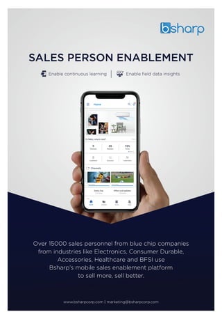 Enable continuous learning Enable ﬁeld data insights
Over 15000 sales personnel from blue chip companies
from industries like Electronics, Consumer Durable,
Accessories, Healthcare and BFSI use
Bsharp’s mobile sales enablement platform
to sell more, sell better.
www.bsharpcorp.com | marketing@bsharpcorp.com
 