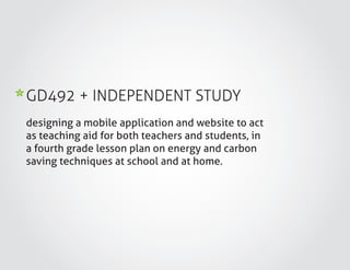 GD492 + INDEPENDENT STUDY
designing a mobile application and website to act
as teaching aid for both teachers and students, in
a fourth grade lesson plan on energy and carbon
saving techniques at school and at home.
 