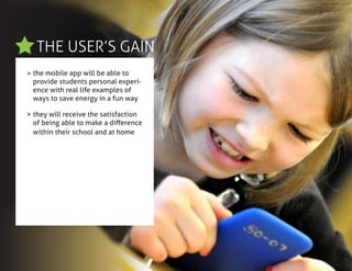 THE USER’S GAIN
>
>
the mobile app will be able to
provide students personal experi-
ence with real life examples of
ways to save energy in a fun way
they will receive the satisfaction
of being able to make a difference
within their school and at home
 