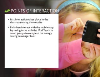 POINTS OF INTERACTION
>
>
first interaction takes place in the
classroom using the website
kids then interact with the mobile app
by taking turns with the iPod Touch in
small groups to complete the energy
saving scavenger hunt
 