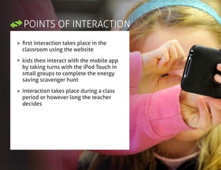 POINTS OF INTERACTION
>
>
>
first interaction takes place in the
classroom using the website
kids then interact with the mobile app
by taking turns with the iPod Touch in
small groups to complete the energy
saving scavenger hunt
interaction takes place during a class
period or however long the teacher
decides
 