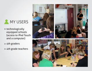 MY USERS
>
>
>
technologically
equipped schools
(access to iPod Touch
and a computer)
4th graders
4th grade teachers
 