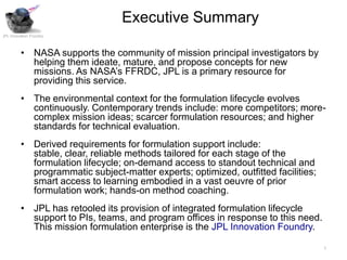 Executive Summary
JPL Innovation Foundry



         • NASA supports the community of mission principal investigators by
           helping them ideate, mature, and propose concepts for new
           missions. As NASA’s FFRDC, JPL is a primary resource for
           providing this service.
         • The environmental context for the formulation lifecycle evolves
           continuously. Contemporary trends include: more competitors; more-
           complex mission ideas; scarcer formulation resources; and higher
           standards for technical evaluation.
         • Derived requirements for formulation support include:
           stable, clear, reliable methods tailored for each stage of the
           formulation lifecycle; on-demand access to standout technical and
           programmatic subject-matter experts; optimized, outfitted facilities;
           smart access to learning embodied in a vast oeuvre of prior
           formulation work; hands-on method coaching.
         • JPL has retooled its provision of integrated formulation lifecycle
           support to PIs, teams, and program offices in response to this need.
           This mission formulation enterprise is the JPL Innovation Foundry.

                                                                                   1
 