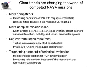 Clear trends are changing the world of
JPL Innovation Foundry
                                 competed NASA missions
         • More competitors
                   – Increasing population of PIs with requisite credentials
                   – Balance tilting toward PI-led missions vs. flagships
         • More-complex mission ideas
                   – Earth-system science; exoplanet observation; planet interiors;
                     surface interaction, mobility, and return; outer solar system
         • Scarcer formulation resources
                   – Topline-constrained new-start opportunities
                   – Phase A/B funding inadequate to bound risk
         • Toughening standard of technical evaluation
                   – Ratcheting expectation for PDR-level validation
                   – Increasing risk aversion because of the recognition that
                     formulation casts the die
                                                                                      2
 