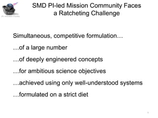 SMD PI-led Mission Community Faces
JPL Innovation Foundry
                               a Ratcheting Challenge


              Simultaneous, competitive formulation…
              …of a large number
              …of deeply engineered concepts
              …for ambitious science objectives
              …achieved using only well-understood systems
              …formulated on a strict diet

                                                              3
 