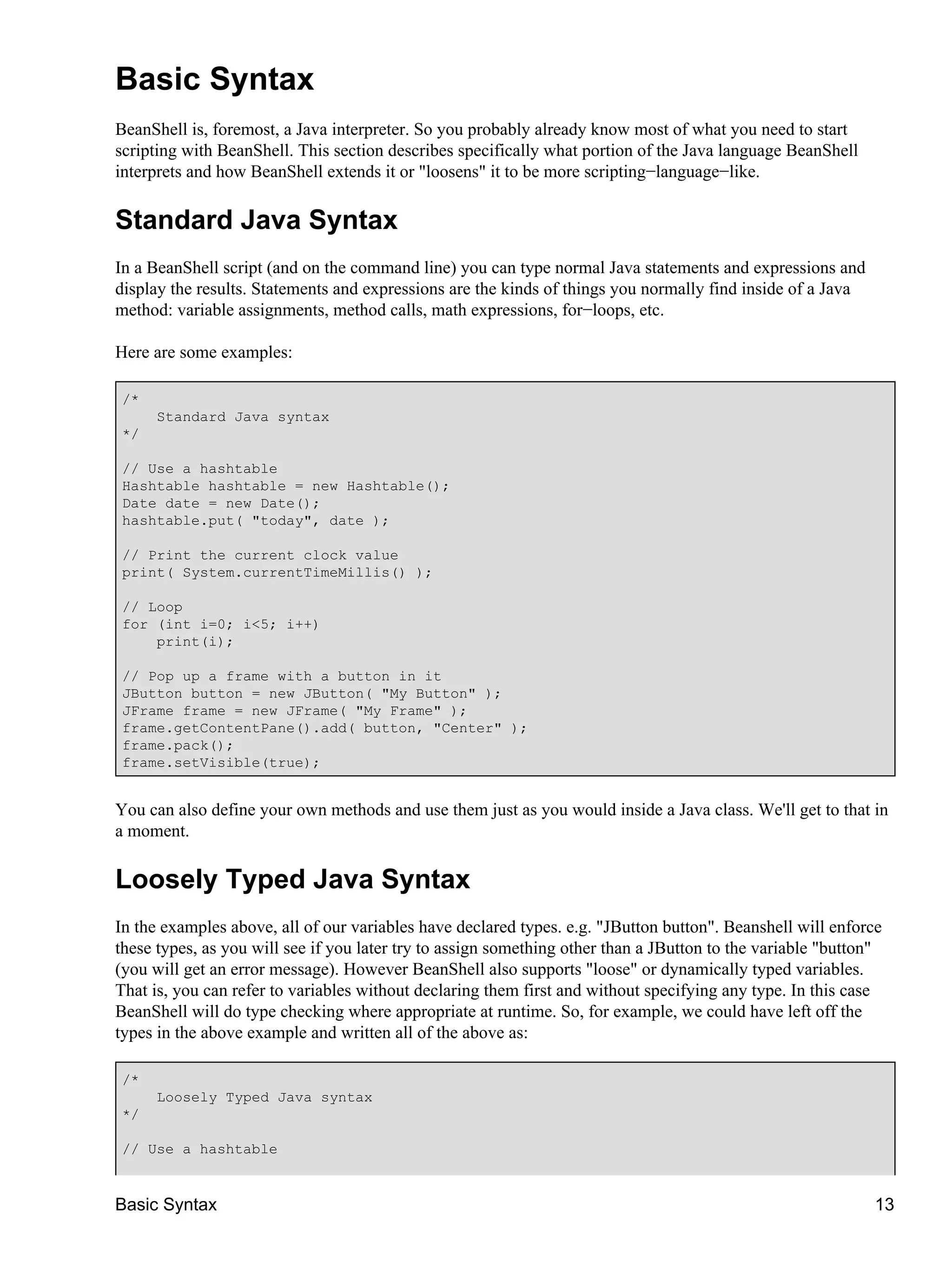 Basic Syntax
BeanShell is, foremost, a Java interpreter. So you probably already know most of what you need to start
scripting with BeanShell. This section describes specifically what portion of the Java language BeanShell
interprets and how BeanShell extends it or "loosens" it to be more scripting−language−like.

Standard Java Syntax
In a BeanShell script (and on the command line) you can type normal Java statements and expressions and
display the results. Statements and expressions are the kinds of things you normally find inside of a Java
method: variable assignments, method calls, math expressions, for−loops, etc.

Here are some examples:

/*
     Standard Java syntax
*/

// Use a hashtable
Hashtable hashtable = new Hashtable();
Date date = new Date();
hashtable.put( "today", date );

// Print the current clock value
print( System.currentTimeMillis() );

// Loop
for (int i=0; i<5; i++)
    print(i);

// Pop up a frame with a button in it
JButton button = new JButton( "My Button" );
JFrame frame = new JFrame( "My Frame" );
frame.getContentPane().add( button, "Center" );
frame.pack();
frame.setVisible(true);


You can also define your own methods and use them just as you would inside a Java class. We'll get to that in
a moment.

Loosely Typed Java Syntax
In the examples above, all of our variables have declared types. e.g. "JButton button". Beanshell will enforce
these types, as you will see if you later try to assign something other than a JButton to the variable "button"
(you will get an error message). However BeanShell also supports "loose" or dynamically typed variables.
That is, you can refer to variables without declaring them first and without specifying any type. In this case
BeanShell will do type checking where appropriate at runtime. So, for example, we could have left off the
types in the above example and written all of the above as:

/*
     Loosely Typed Java syntax
*/

// Use a hashtable


Basic Syntax                                                                                                 13
 