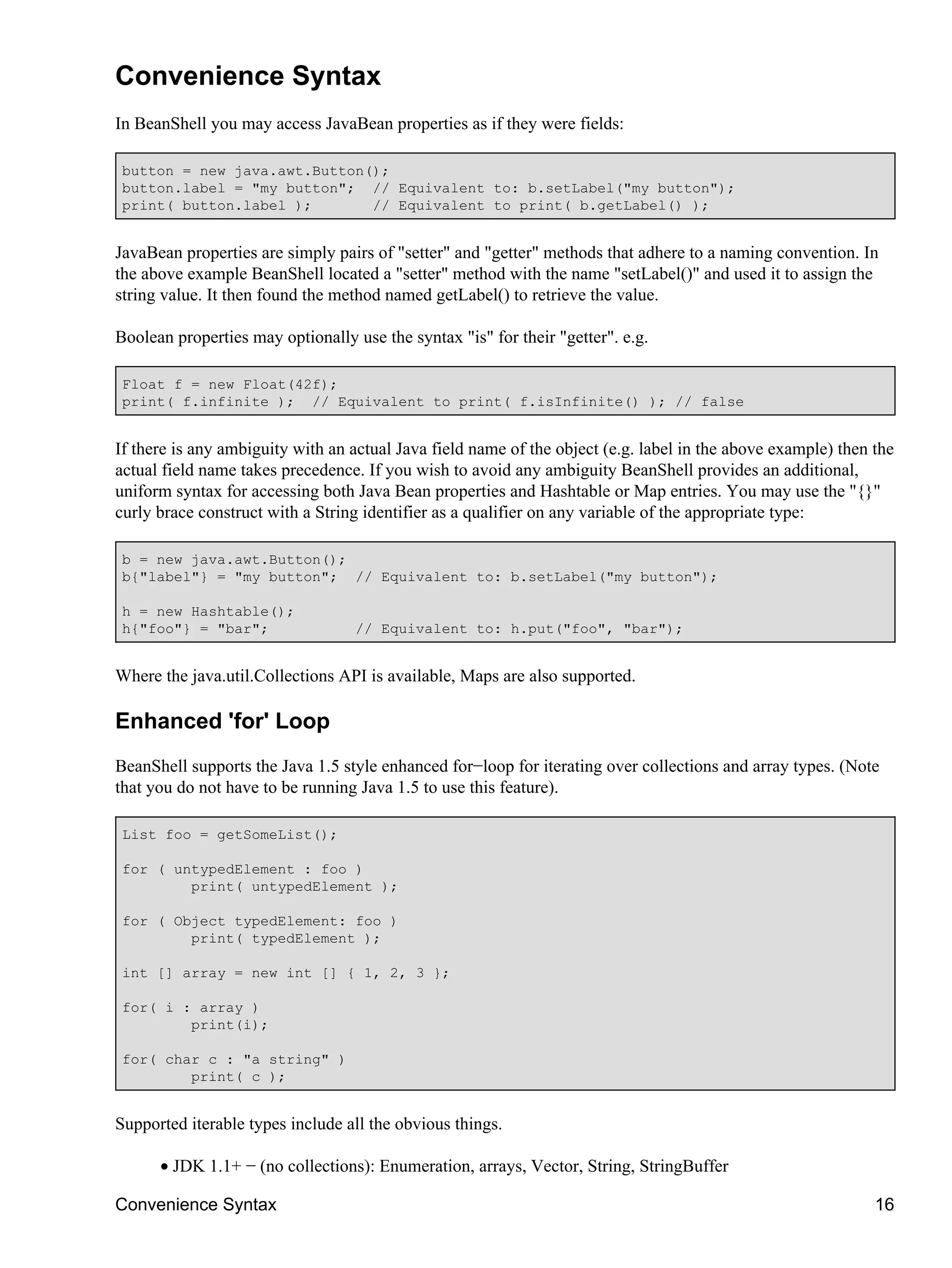 Convenience Syntax
In BeanShell you may access JavaBean properties as if they were fields:

 button = new java.awt.Button();
 button.label = "my button"; // Equivalent to: b.setLabel("my button");
 print( button.label );       // Equivalent to print( b.getLabel() );


JavaBean properties are simply pairs of "setter" and "getter" methods that adhere to a naming convention. In
the above example BeanShell located a "setter" method with the name "setLabel()" and used it to assign the
string value. It then found the method named getLabel() to retrieve the value.

Boolean properties may optionally use the syntax "is" for their "getter". e.g.

 Float f = new Float(42f);
 print( f.infinite ); // Equivalent to print( f.isInfinite() ); // false


If there is any ambiguity with an actual Java field name of the object (e.g. label in the above example) then the
actual field name takes precedence. If you wish to avoid any ambiguity BeanShell provides an additional,
uniform syntax for accessing both Java Bean properties and Hashtable or Map entries. You may use the "{}"
curly brace construct with a String identifier as a qualifier on any variable of the appropriate type:

 b = new java.awt.Button();
 b{"label"} = "my button"; // Equivalent to: b.setLabel("my button");

 h = new Hashtable();
 h{"foo"} = "bar";                 // Equivalent to: h.put("foo", "bar");


Where the java.util.Collections API is available, Maps are also supported.

Enhanced 'for' Loop
BeanShell supports the Java 1.5 style enhanced for−loop for iterating over collections and array types. (Note
that you do not have to be running Java 1.5 to use this feature).

 List foo = getSomeList();

 for ( untypedElement : foo )
         print( untypedElement );

 for ( Object typedElement: foo )
         print( typedElement );

 int [] array = new int [] { 1, 2, 3 };

 for( i : array )
         print(i);

 for( char c : "a string" )
         print( c );


Supported iterable types include all the obvious things.

      • JDK 1.1+ − (no collections): Enumeration, arrays, Vector, String, StringBuffer

Convenience Syntax                                                                                            16
 