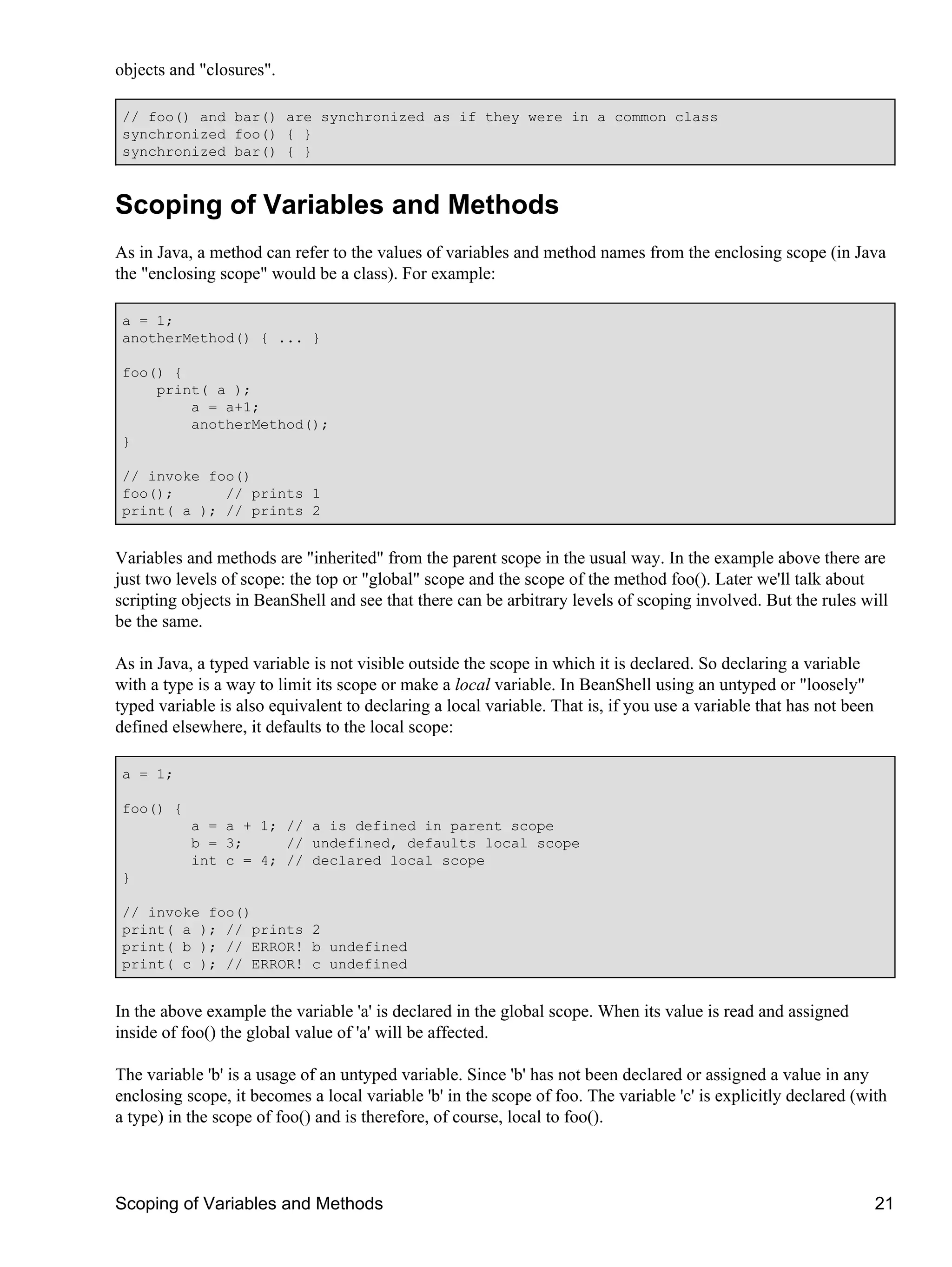 objects and "closures".

 // foo() and bar() are synchronized as if they were in a common class
 synchronized foo() { }
 synchronized bar() { }



Scoping of Variables and Methods
As in Java, a method can refer to the values of variables and method names from the enclosing scope (in Java
the "enclosing scope" would be a class). For example:

 a = 1;
 anotherMethod() { ... }

 foo() {
     print( a );
         a = a+1;
         anotherMethod();
 }

 // invoke foo()
 foo();      // prints 1
 print( a ); // prints 2


Variables and methods are "inherited" from the parent scope in the usual way. In the example above there are
just two levels of scope: the top or "global" scope and the scope of the method foo(). Later we'll talk about
scripting objects in BeanShell and see that there can be arbitrary levels of scoping involved. But the rules will
be the same.

As in Java, a typed variable is not visible outside the scope in which it is declared. So declaring a variable
with a type is a way to limit its scope or make a local variable. In BeanShell using an untyped or "loosely"
typed variable is also equivalent to declaring a local variable. That is, if you use a variable that has not been
defined elsewhere, it defaults to the local scope:

 a = 1;

 foo() {
           a = a + 1; // a is defined in parent scope
           b = 3;     // undefined, defaults local scope
           int c = 4; // declared local scope
 }

 // invoke foo()
 print( a ); // prints 2
 print( b ); // ERROR! b undefined
 print( c ); // ERROR! c undefined


In the above example the variable 'a' is declared in the global scope. When its value is read and assigned
inside of foo() the global value of 'a' will be affected.

The variable 'b' is a usage of an untyped variable. Since 'b' has not been declared or assigned a value in any
enclosing scope, it becomes a local variable 'b' in the scope of foo. The variable 'c' is explicitly declared (with
a type) in the scope of foo() and is therefore, of course, local to foo().



Scoping of Variables and Methods                                                                                    21
 