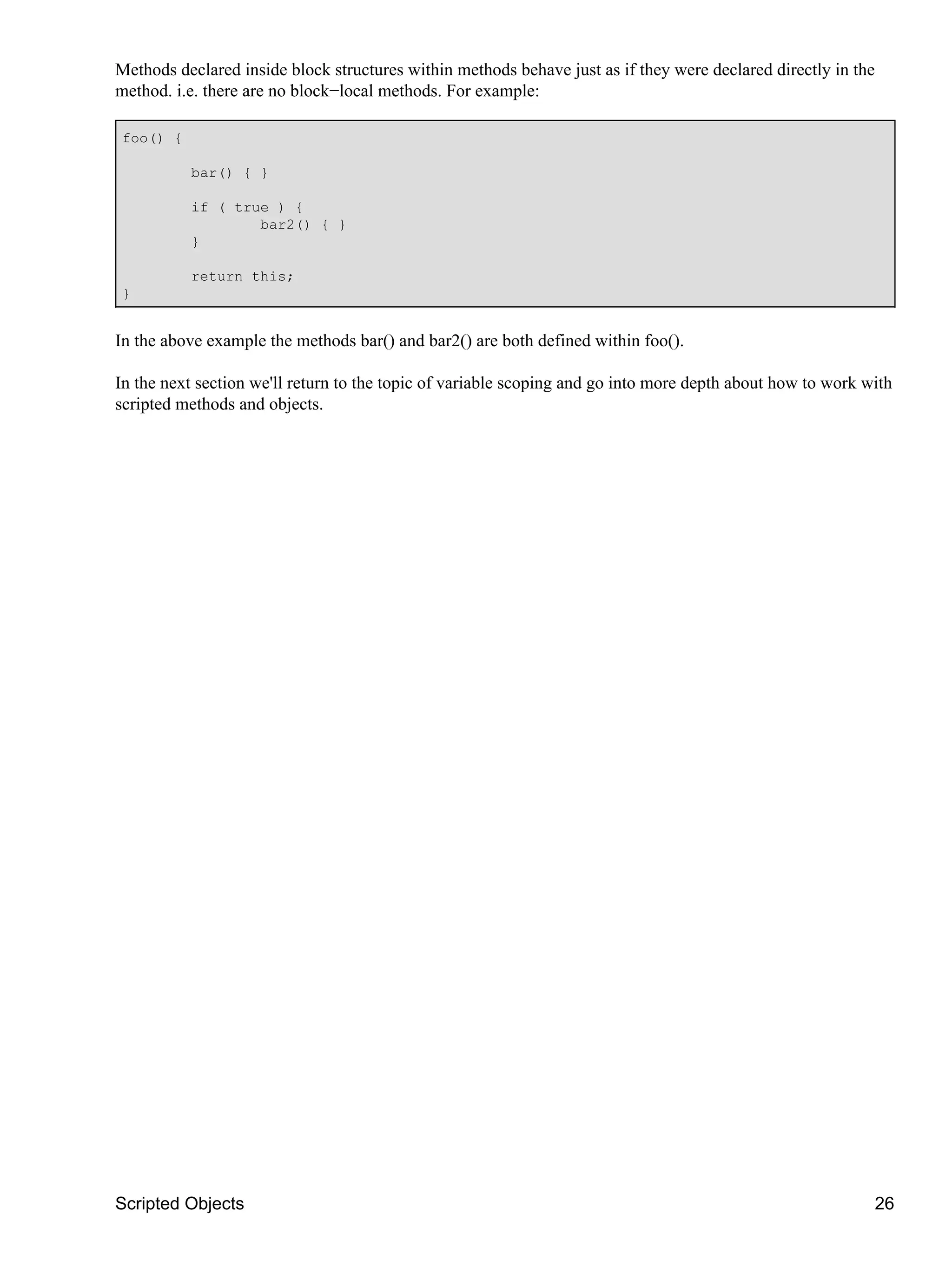 Methods declared inside block structures within methods behave just as if they were declared directly in the
method. i.e. there are no block−local methods. For example:

foo() {

          bar() { }

          if ( true ) {
                  bar2() { }
          }

          return this;
}


In the above example the methods bar() and bar2() are both defined within foo().

In the next section we'll return to the topic of variable scoping and go into more depth about how to work with
scripted methods and objects.




Scripted Objects                                                                                               26
 