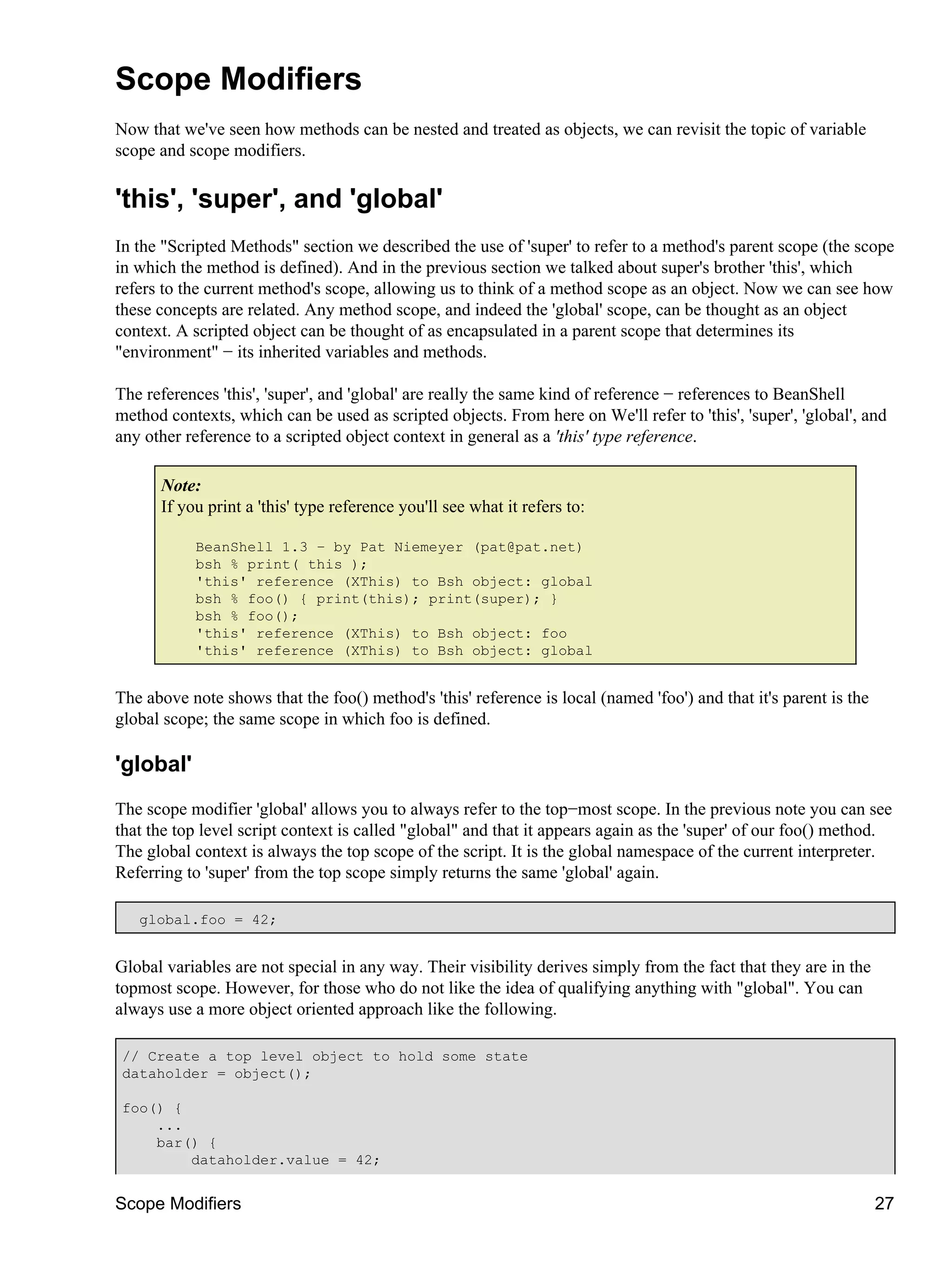 Scope Modifiers
Now that we've seen how methods can be nested and treated as objects, we can revisit the topic of variable
scope and scope modifiers.

'this', 'super', and 'global'
In the "Scripted Methods" section we described the use of 'super' to refer to a method's parent scope (the scope
in which the method is defined). And in the previous section we talked about super's brother 'this', which
refers to the current method's scope, allowing us to think of a method scope as an object. Now we can see how
these concepts are related. Any method scope, and indeed the 'global' scope, can be thought as an object
context. A scripted object can be thought of as encapsulated in a parent scope that determines its
"environment" − its inherited variables and methods.

The references 'this', 'super', and 'global' are really the same kind of reference − references to BeanShell
method contexts, which can be used as scripted objects. From here on We'll refer to 'this', 'super', 'global', and
any other reference to a scripted object context in general as a 'this' type reference.

      Note:
      If you print a 'this' type reference you'll see what it refers to:

           BeanShell 1.3 − by Pat Niemeyer (pat@pat.net)
           bsh % print( this );
           'this' reference (XThis) to Bsh object: global
           bsh % foo() { print(this); print(super); }
           bsh % foo();
           'this' reference (XThis) to Bsh object: foo
           'this' reference (XThis) to Bsh object: global


The above note shows that the foo() method's 'this' reference is local (named 'foo') and that it's parent is the
global scope; the same scope in which foo is defined.

'global'
The scope modifier 'global' allows you to always refer to the top−most scope. In the previous note you can see
that the top level script context is called "global" and that it appears again as the 'super' of our foo() method.
The global context is always the top scope of the script. It is the global namespace of the current interpreter.
Referring to 'super' from the top scope simply returns the same 'global' again.

   global.foo = 42;


Global variables are not special in any way. Their visibility derives simply from the fact that they are in the
topmost scope. However, for those who do not like the idea of qualifying anything with "global". You can
always use a more object oriented approach like the following.

 // Create a top level object to hold some state
 dataholder = object();

 foo() {
     ...
     bar() {
         dataholder.value = 42;


Scope Modifiers                                                                                                    27
 