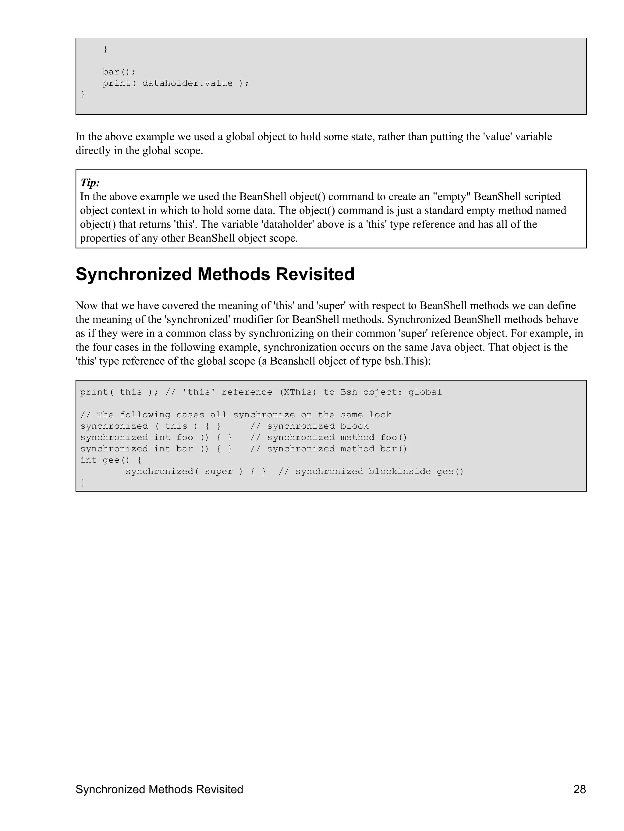 }

     bar();
     print( dataholder.value );
}



In the above example we used a global object to hold some state, rather than putting the 'value' variable
directly in the global scope.

Tip:
In the above example we used the BeanShell object() command to create an "empty" BeanShell scripted
object context in which to hold some data. The object() command is just a standard empty method named
object() that returns 'this'. The variable 'dataholder' above is a 'this' type reference and has all of the
properties of any other BeanShell object scope.


Synchronized Methods Revisited
Now that we have covered the meaning of 'this' and 'super' with respect to BeanShell methods we can define
the meaning of the 'synchronized' modifier for BeanShell methods. Synchronized BeanShell methods behave
as if they were in a common class by synchronizing on their common 'super' reference object. For example, in
the four cases in the following example, synchronization occurs on the same Java object. That object is the
'this' type reference of the global scope (a Beanshell object of type bsh.This):

print( this ); // 'this' reference (XThis) to Bsh object: global

// The following cases all synchronize on the same lock
synchronized ( this ) { }     // synchronized block
synchronized int foo () { }   // synchronized method foo()
synchronized int bar () { }   // synchronized method bar()
int gee() {
        synchronized( super ) { } // synchronized blockinside gee()
}




Synchronized Methods Revisited                                                                                28
 