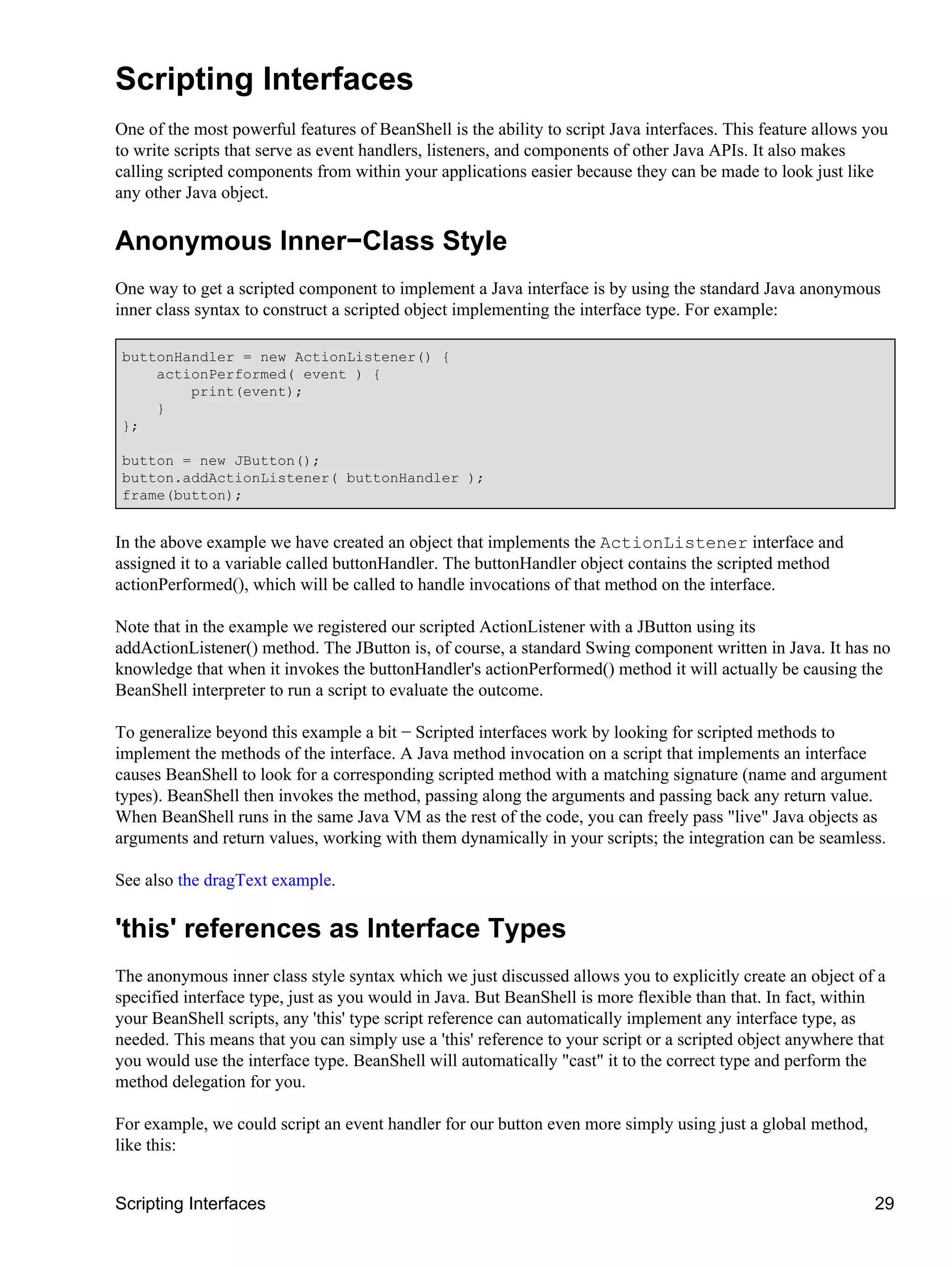 Scripting Interfaces
One of the most powerful features of BeanShell is the ability to script Java interfaces. This feature allows you
to write scripts that serve as event handlers, listeners, and components of other Java APIs. It also makes
calling scripted components from within your applications easier because they can be made to look just like
any other Java object.

Anonymous Inner−Class Style
One way to get a scripted component to implement a Java interface is by using the standard Java anonymous
inner class syntax to construct a scripted object implementing the interface type. For example:

buttonHandler = new ActionListener() {
    actionPerformed( event ) {
        print(event);
    }
};

button = new JButton();
button.addActionListener( buttonHandler );
frame(button);


In the above example we have created an object that implements the ActionListener interface and
assigned it to a variable called buttonHandler. The buttonHandler object contains the scripted method
actionPerformed(), which will be called to handle invocations of that method on the interface.

Note that in the example we registered our scripted ActionListener with a JButton using its
addActionListener() method. The JButton is, of course, a standard Swing component written in Java. It has no
knowledge that when it invokes the buttonHandler's actionPerformed() method it will actually be causing the
BeanShell interpreter to run a script to evaluate the outcome.

To generalize beyond this example a bit − Scripted interfaces work by looking for scripted methods to
implement the methods of the interface. A Java method invocation on a script that implements an interface
causes BeanShell to look for a corresponding scripted method with a matching signature (name and argument
types). BeanShell then invokes the method, passing along the arguments and passing back any return value.
When BeanShell runs in the same Java VM as the rest of the code, you can freely pass "live" Java objects as
arguments and return values, working with them dynamically in your scripts; the integration can be seamless.

See also the dragText example.

'this' references as Interface Types
The anonymous inner class style syntax which we just discussed allows you to explicitly create an object of a
specified interface type, just as you would in Java. But BeanShell is more flexible than that. In fact, within
your BeanShell scripts, any 'this' type script reference can automatically implement any interface type, as
needed. This means that you can simply use a 'this' reference to your script or a scripted object anywhere that
you would use the interface type. BeanShell will automatically "cast" it to the correct type and perform the
method delegation for you.

For example, we could script an event handler for our button even more simply using just a global method,
like this:


Scripting Interfaces                                                                                          29
 